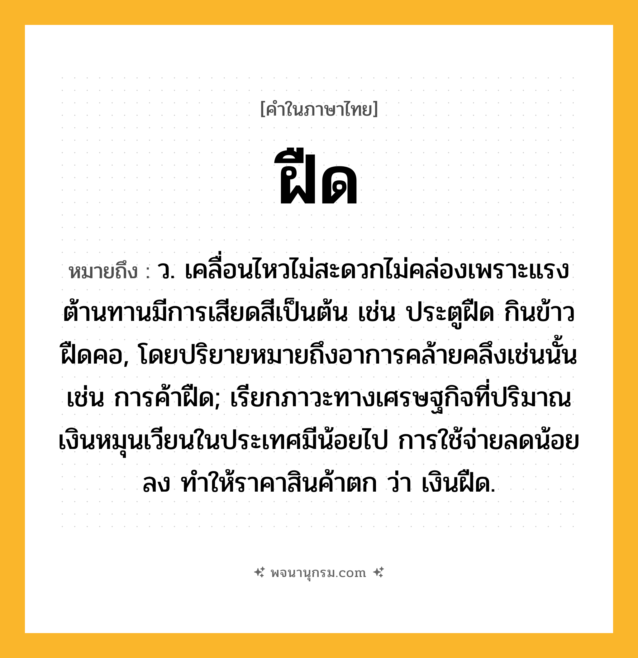 ฝืด ความหมาย หมายถึงอะไร?, คำในภาษาไทย ฝืด หมายถึง ว. เคลื่อนไหวไม่สะดวกไม่คล่องเพราะแรงต้านทานมีการเสียดสีเป็นต้น เช่น ประตูฝืด กินข้าวฝืดคอ, โดยปริยายหมายถึงอาการคล้ายคลึงเช่นนั้น เช่น การค้าฝืด; เรียกภาวะทางเศรษฐกิจที่ปริมาณเงินหมุนเวียนในประเทศมีน้อยไป การใช้จ่ายลดน้อยลง ทำให้ราคาสินค้าตก ว่า เงินฝืด.