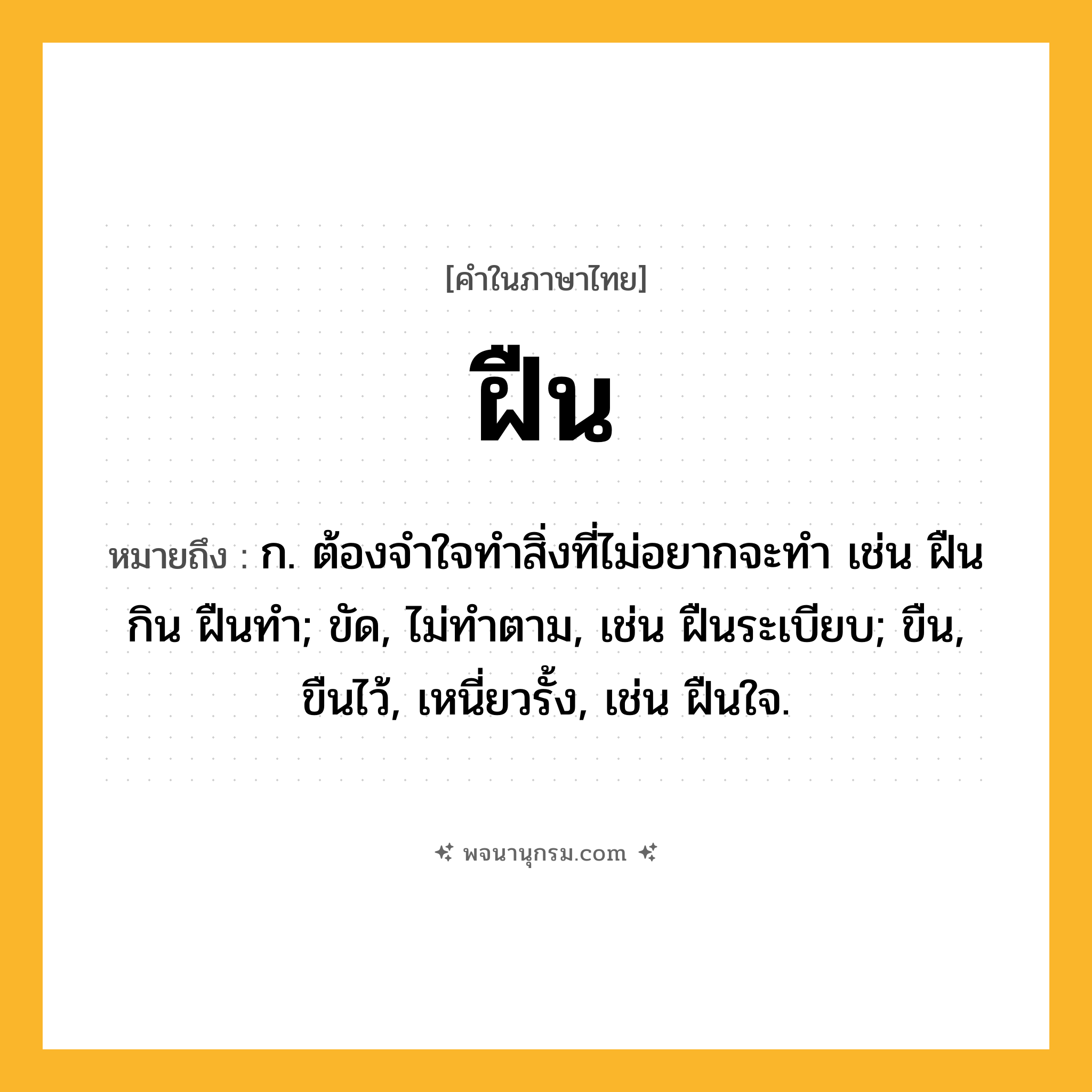 ฝืน ความหมาย หมายถึงอะไร?, คำในภาษาไทย ฝืน หมายถึง ก. ต้องจําใจทําสิ่งที่ไม่อยากจะทํา เช่น ฝืนกิน ฝืนทํา; ขัด, ไม่ทําตาม, เช่น ฝืนระเบียบ; ขืน, ขืนไว้, เหนี่ยวรั้ง, เช่น ฝืนใจ.