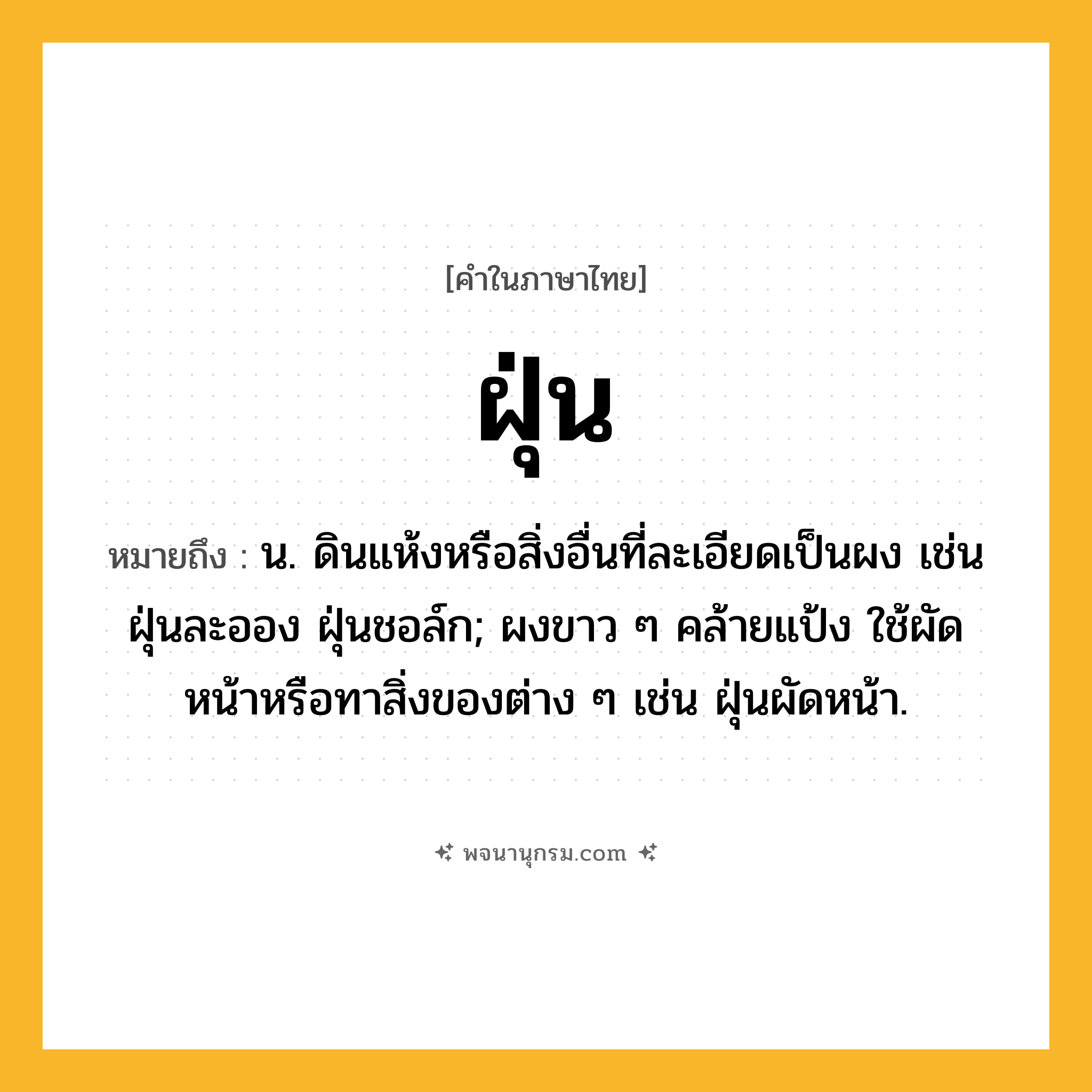 ฝุ่น ความหมาย หมายถึงอะไร?, คำในภาษาไทย ฝุ่น หมายถึง น. ดินแห้งหรือสิ่งอื่นที่ละเอียดเป็นผง เช่น ฝุ่นละออง ฝุ่นชอล์ก; ผงขาว ๆ คล้ายแป้ง ใช้ผัดหน้าหรือทาสิ่งของต่าง ๆ เช่น ฝุ่นผัดหน้า.
