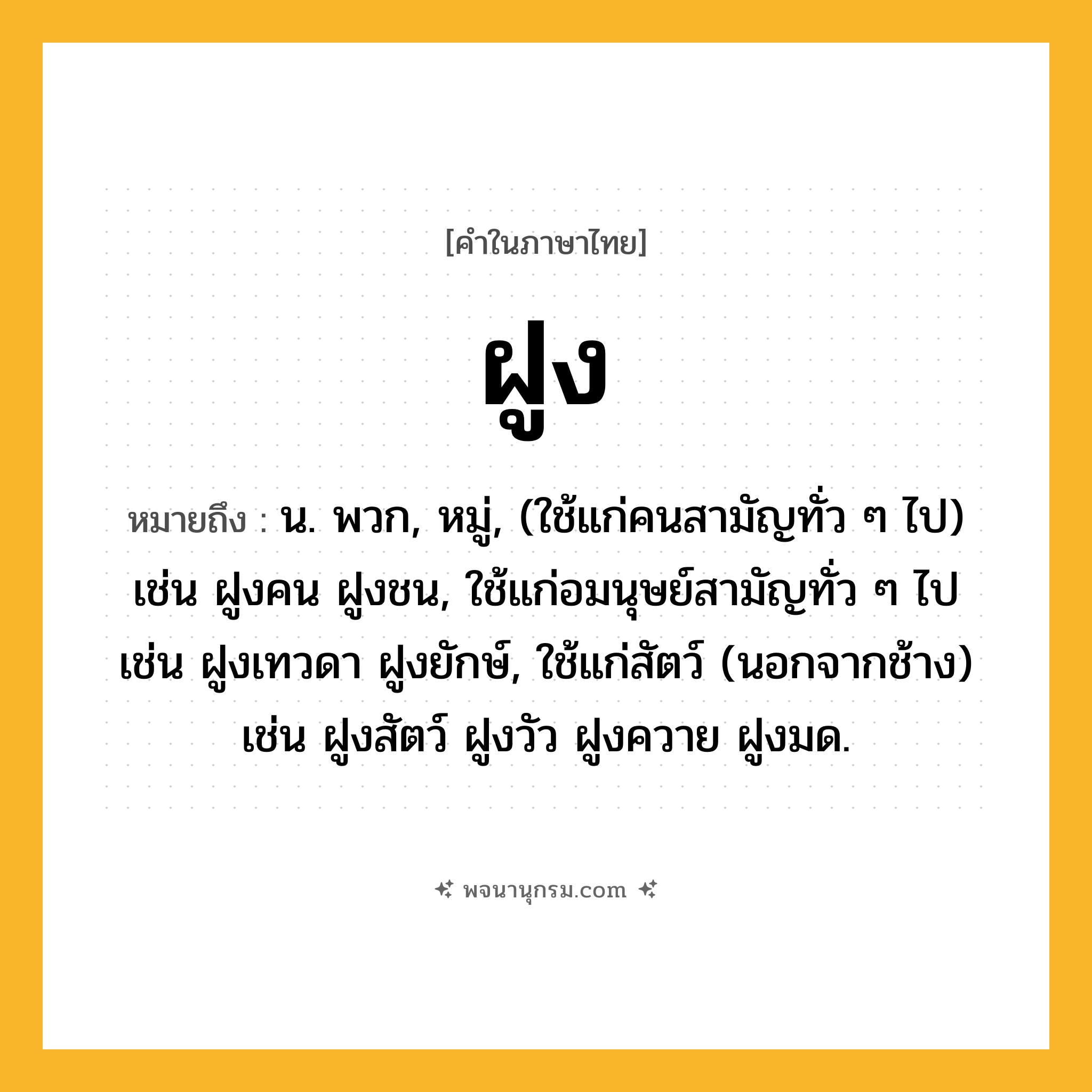 ฝูง ความหมาย หมายถึงอะไร?, คำในภาษาไทย ฝูง หมายถึง น. พวก, หมู่, (ใช้แก่คนสามัญทั่ว ๆ ไป) เช่น ฝูงคน ฝูงชน, ใช้แก่อมนุษย์สามัญทั่ว ๆ ไป เช่น ฝูงเทวดา ฝูงยักษ์, ใช้แก่สัตว์ (นอกจากช้าง) เช่น ฝูงสัตว์ ฝูงวัว ฝูงควาย ฝูงมด.