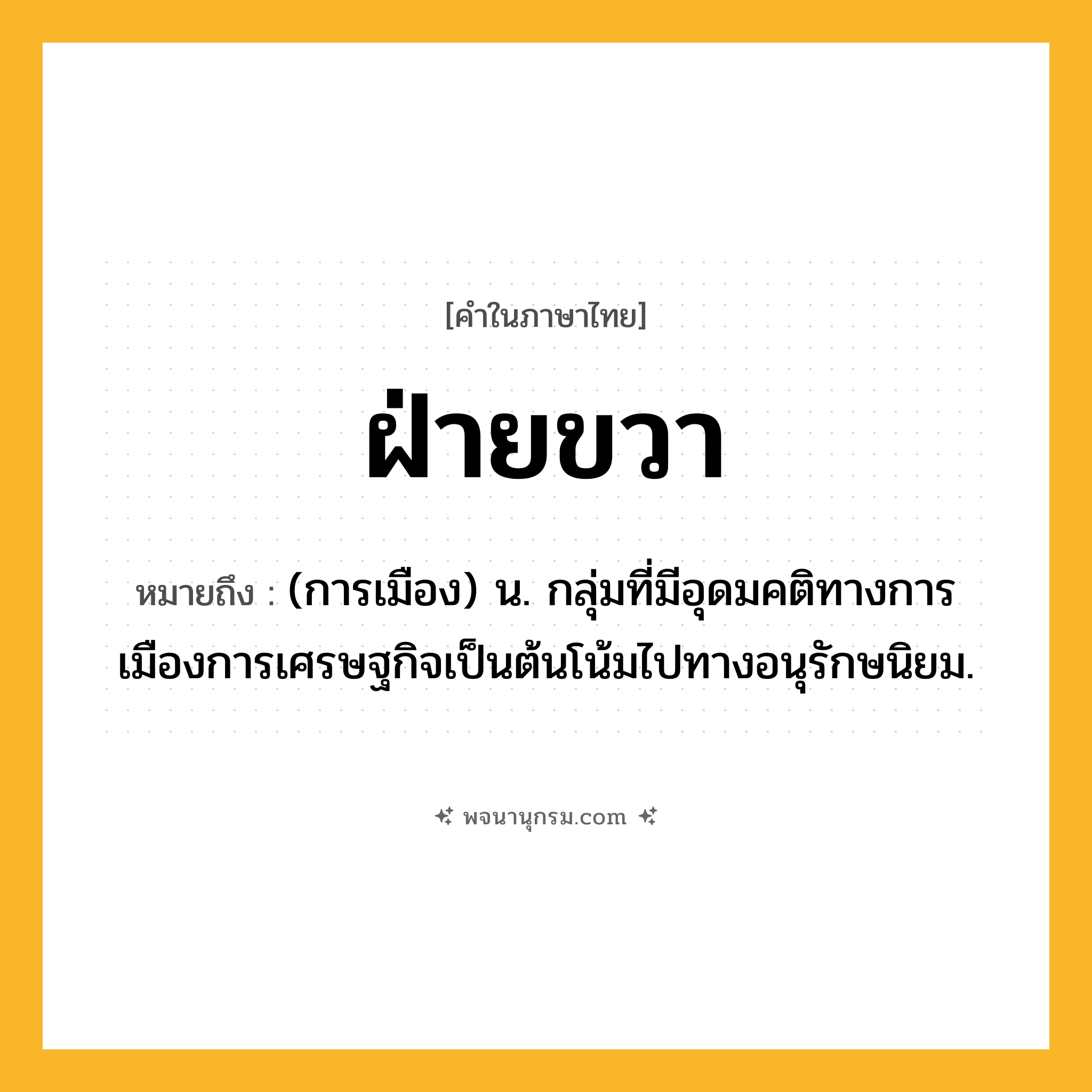 ฝ่ายขวา ความหมาย หมายถึงอะไร?, คำในภาษาไทย ฝ่ายขวา หมายถึง (การเมือง) น. กลุ่มที่มีอุดมคติทางการเมืองการเศรษฐกิจเป็นต้นโน้มไปทางอนุรักษนิยม.