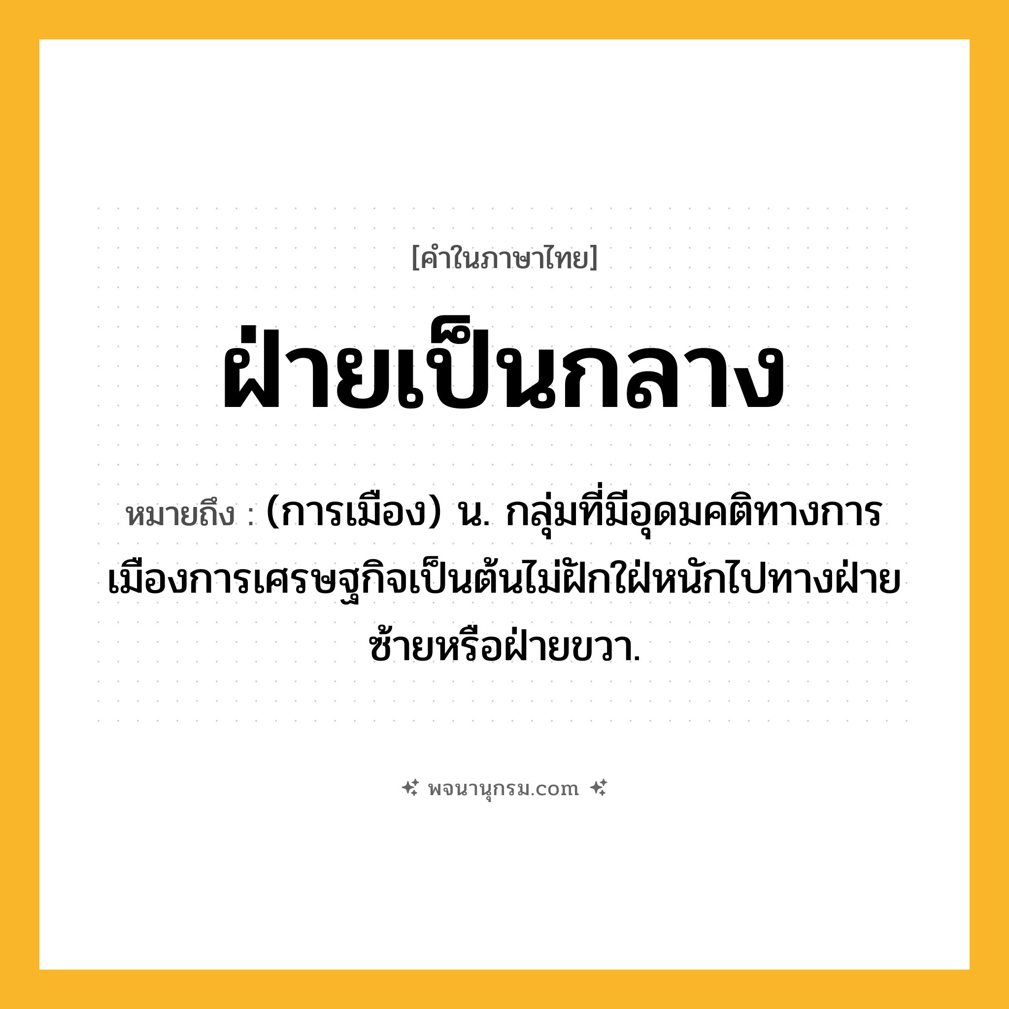 ฝ่ายเป็นกลาง ความหมาย หมายถึงอะไร?, คำในภาษาไทย ฝ่ายเป็นกลาง หมายถึง (การเมือง) น. กลุ่มที่มีอุดมคติทางการเมืองการเศรษฐกิจเป็นต้นไม่ฝักใฝ่หนักไปทางฝ่ายซ้ายหรือฝ่ายขวา.