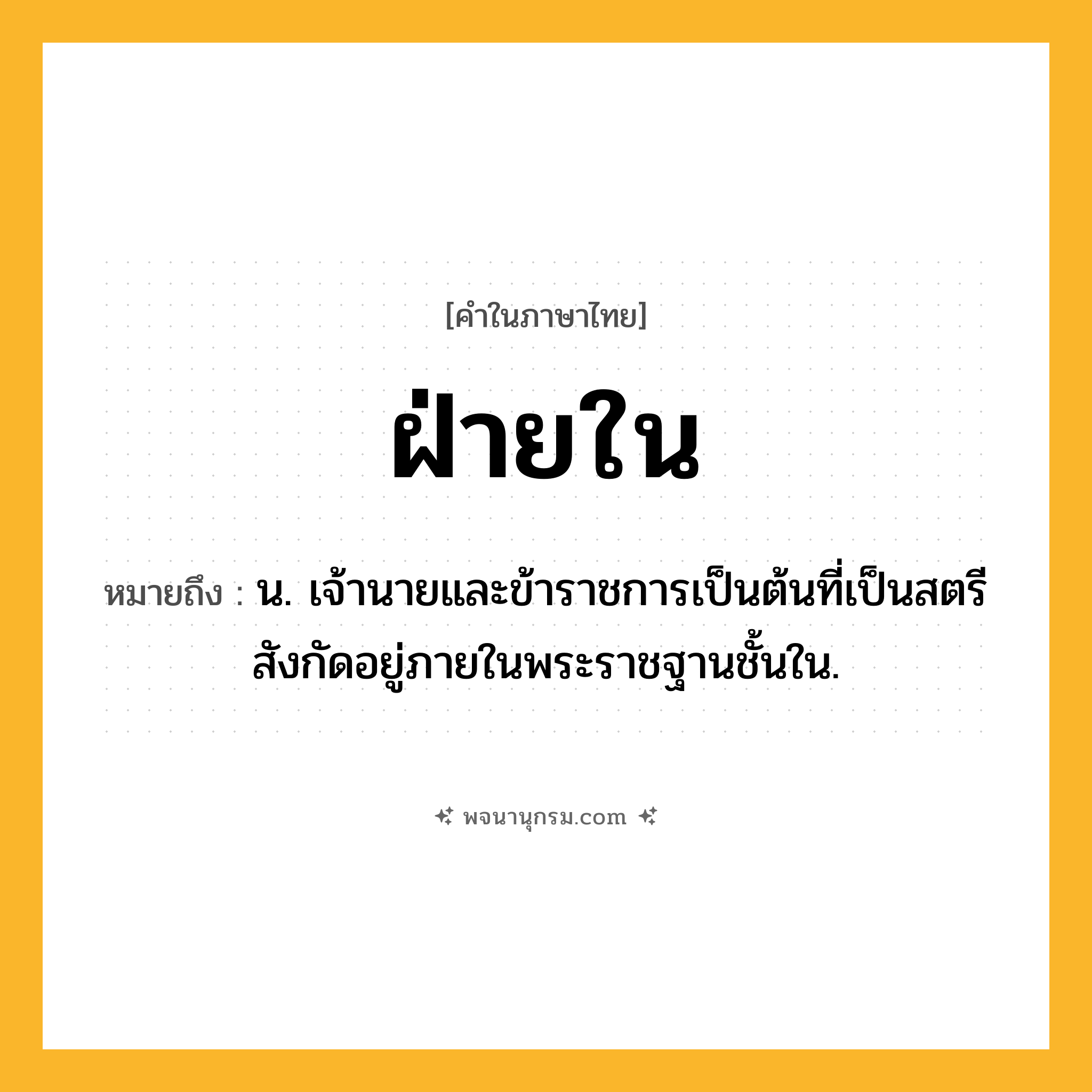 ฝ่ายใน ความหมาย หมายถึงอะไร?, คำในภาษาไทย ฝ่ายใน หมายถึง น. เจ้านายและข้าราชการเป็นต้นที่เป็นสตรีสังกัดอยู่ภายในพระราชฐานชั้นใน.