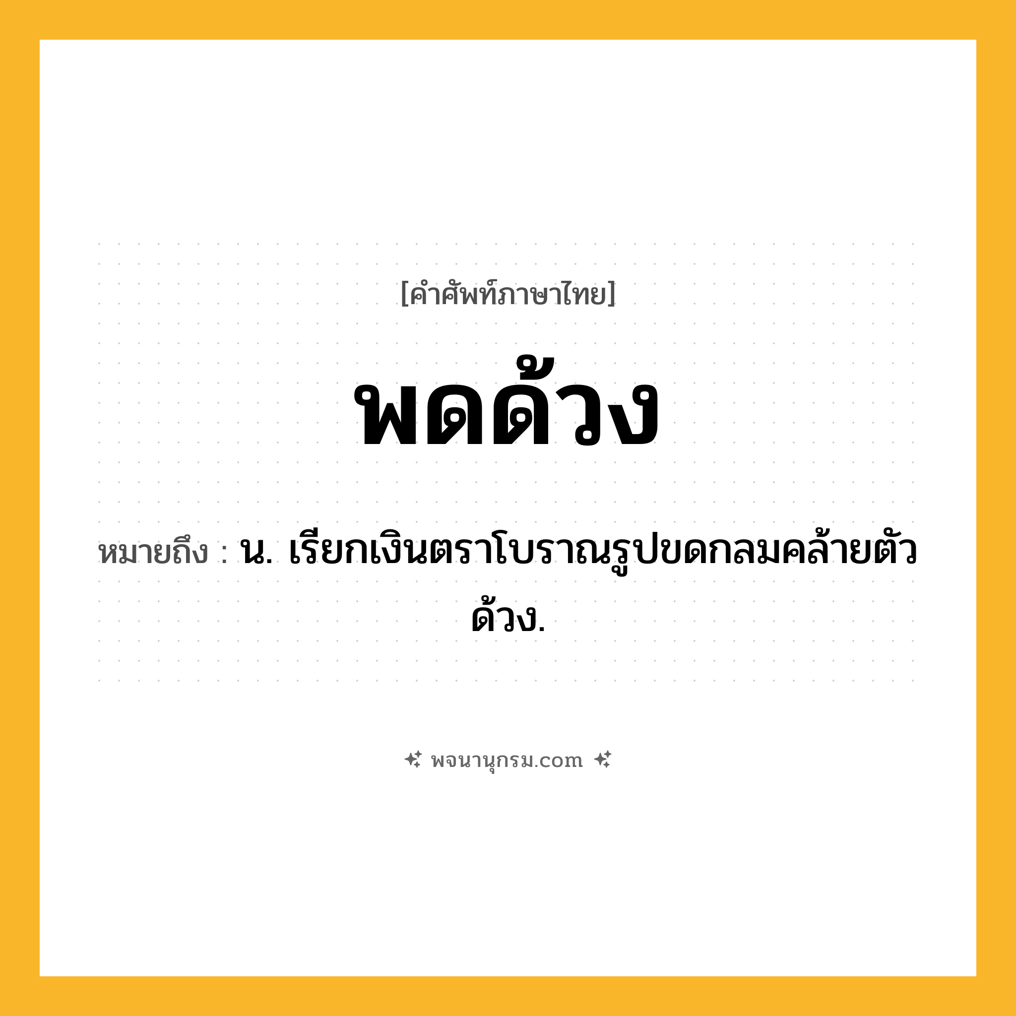 พดด้วง ความหมาย หมายถึงอะไร?, คำในภาษาไทย พดด้วง หมายถึง น. เรียกเงินตราโบราณรูปขดกลมคล้ายตัวด้วง.
