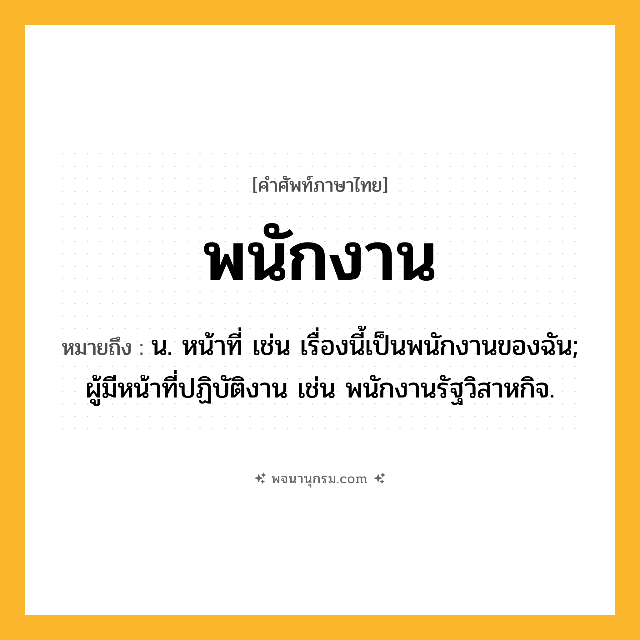 พนักงาน ความหมาย หมายถึงอะไร?, คำในภาษาไทย พนักงาน หมายถึง น. หน้าที่ เช่น เรื่องนี้เป็นพนักงานของฉัน; ผู้มีหน้าที่ปฏิบัติงาน เช่น พนักงานรัฐวิสาหกิจ.