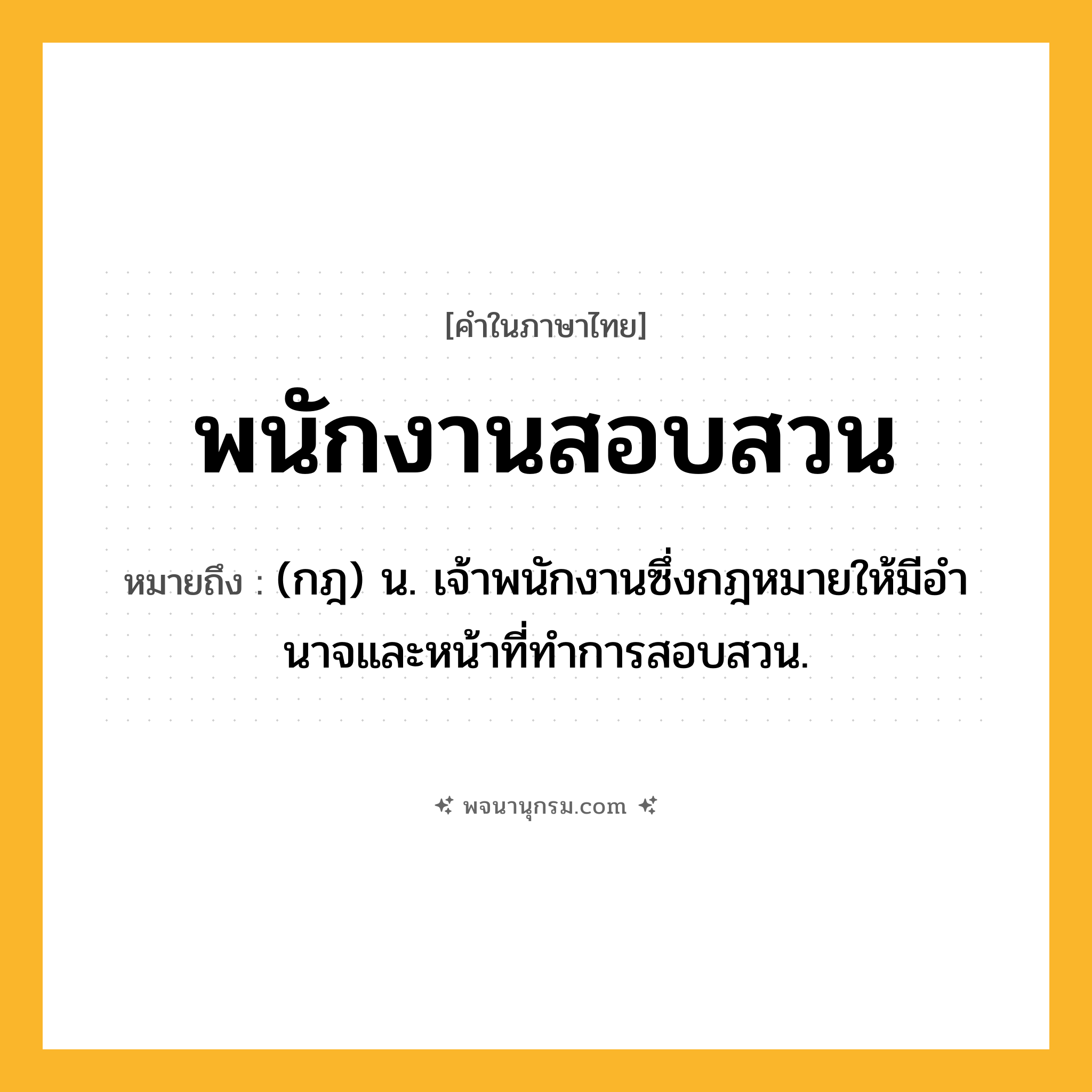 พนักงานสอบสวน ความหมาย หมายถึงอะไร?, คำในภาษาไทย พนักงานสอบสวน หมายถึง (กฎ) น. เจ้าพนักงานซึ่งกฎหมายให้มีอํานาจและหน้าที่ทําการสอบสวน.
