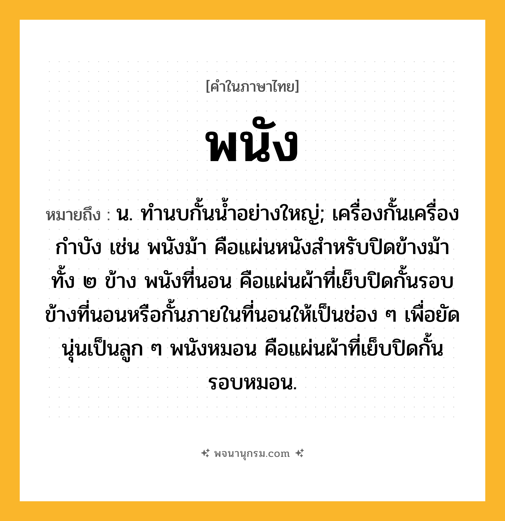 พนัง ความหมาย หมายถึงอะไร?, คำในภาษาไทย พนัง หมายถึง น. ทํานบกั้นนํ้าอย่างใหญ่; เครื่องกั้นเครื่องกําบัง เช่น พนังม้า คือแผ่นหนังสำหรับปิดข้างม้าทั้ง ๒ ข้าง พนังที่นอน คือแผ่นผ้าที่เย็บปิดกั้นรอบข้างที่นอนหรือกั้นภายในที่นอนให้เป็นช่อง ๆ เพื่อยัดนุ่นเป็นลูก ๆ พนังหมอน คือแผ่นผ้าที่เย็บปิดกั้นรอบหมอน.