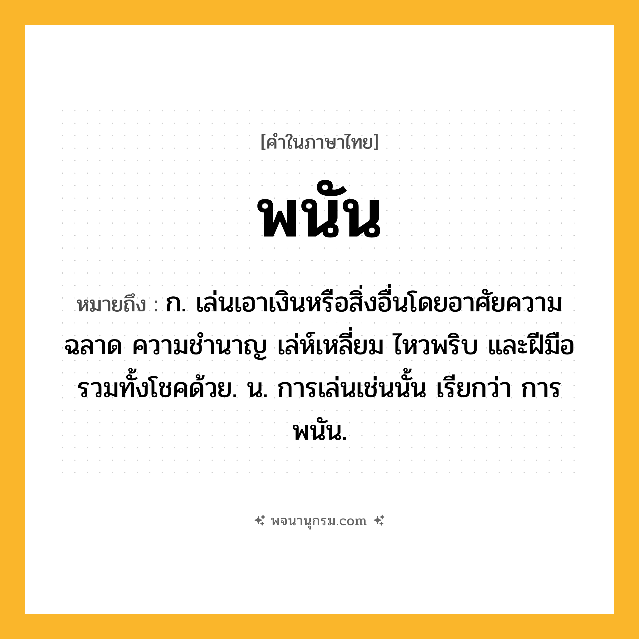 พนัน ความหมาย หมายถึงอะไร?, คำในภาษาไทย พนัน หมายถึง ก. เล่นเอาเงินหรือสิ่งอื่นโดยอาศัยความฉลาด ความชำนาญ เล่ห์เหลี่ยม ไหวพริบ และฝีมือ รวมทั้งโชคด้วย. น. การเล่นเช่นนั้น เรียกว่า การพนัน.
