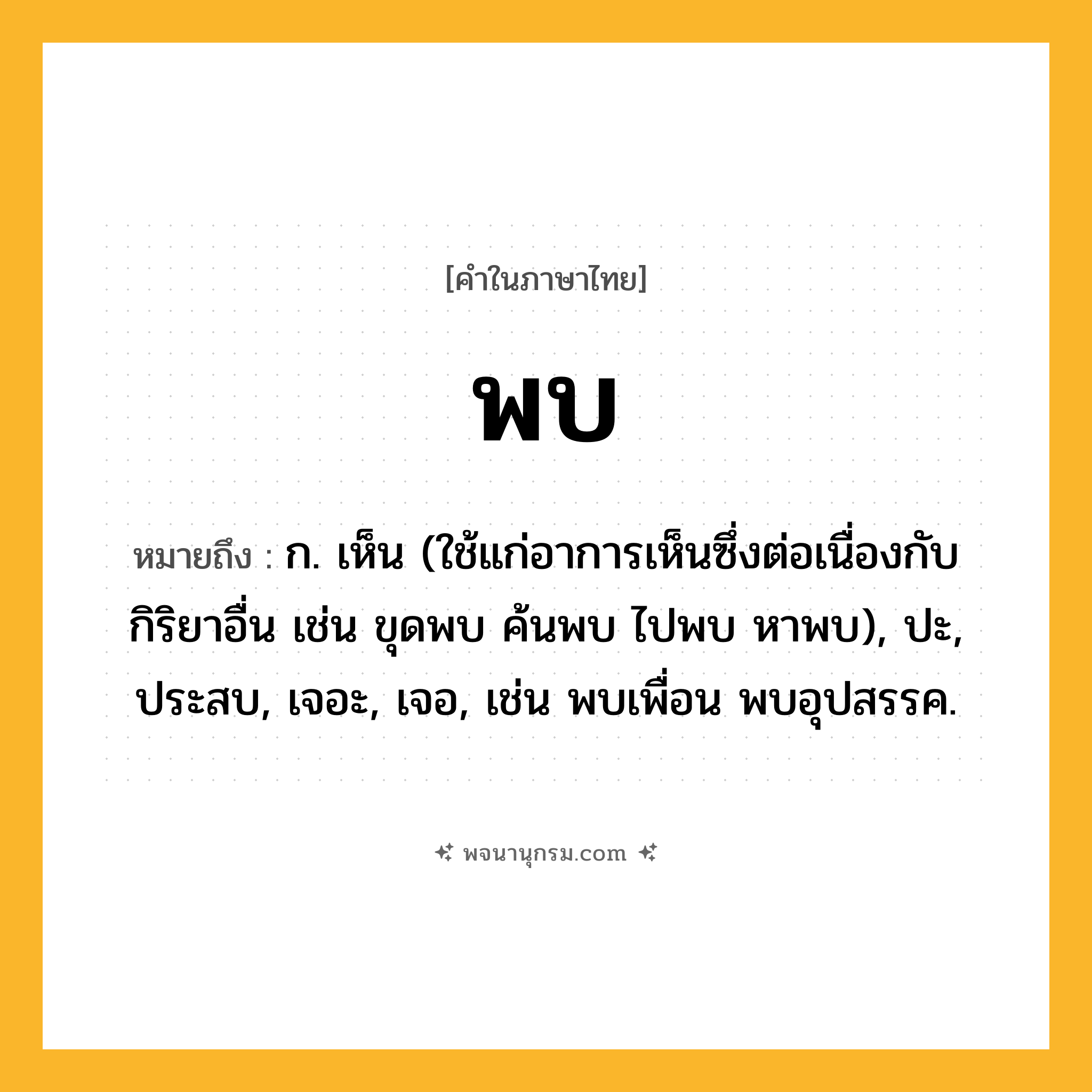 พบ ความหมาย หมายถึงอะไร?, คำในภาษาไทย พบ หมายถึง ก. เห็น (ใช้แก่อาการเห็นซึ่งต่อเนื่องกับกิริยาอื่น เช่น ขุดพบ ค้นพบ ไปพบ หาพบ), ปะ, ประสบ, เจอะ, เจอ, เช่น พบเพื่อน พบอุปสรรค.