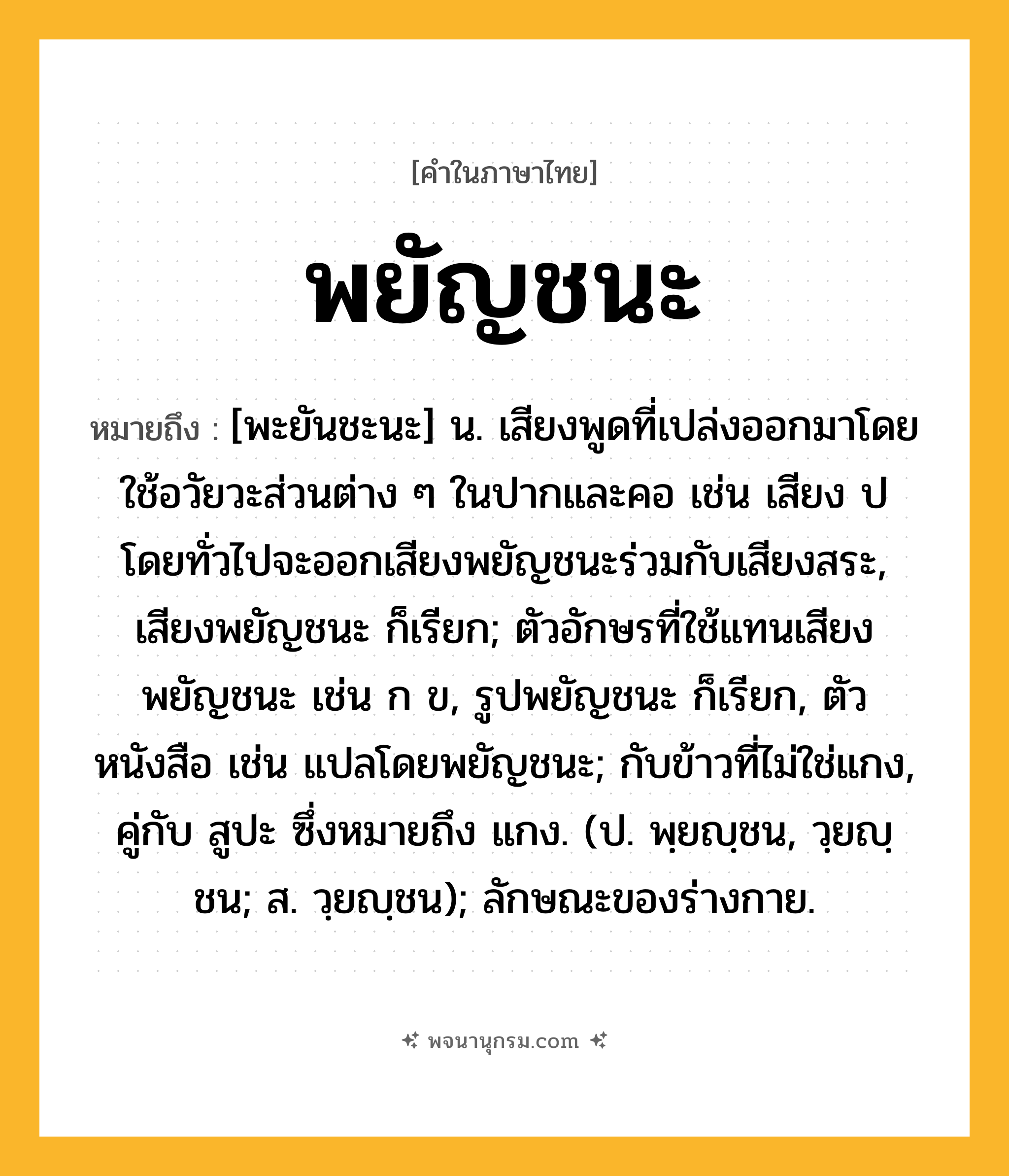 พยัญชนะ ความหมาย หมายถึงอะไร?, คำในภาษาไทย พยัญชนะ หมายถึง [พะยันชะนะ] น. เสียงพูดที่เปล่งออกมาโดยใช้อวัยวะส่วนต่าง ๆ ในปากและคอ เช่น เสียง ป โดยทั่วไปจะออกเสียงพยัญชนะร่วมกับเสียงสระ, เสียงพยัญชนะ ก็เรียก; ตัวอักษรที่ใช้แทนเสียงพยัญชนะ เช่น ก ข, รูปพยัญชนะ ก็เรียก, ตัวหนังสือ เช่น แปลโดยพยัญชนะ; กับข้าวที่ไม่ใช่แกง, คู่กับ สูปะ ซึ่งหมายถึง แกง. (ป. พฺยญฺชน, วฺยญฺชน; ส. วฺยญฺชน); ลักษณะของร่างกาย.