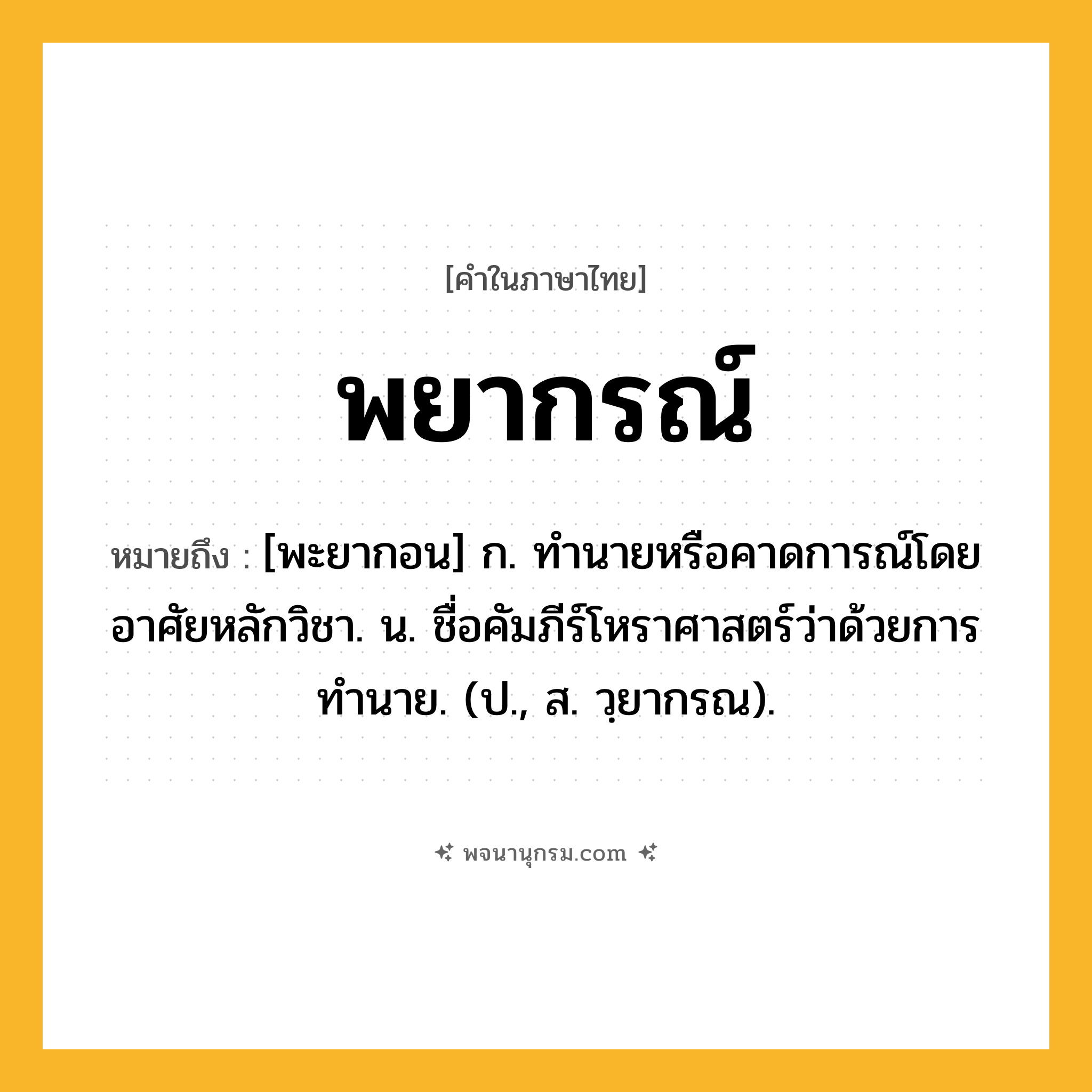 พยากรณ์ ความหมาย หมายถึงอะไร?, คำในภาษาไทย พยากรณ์ หมายถึง [พะยากอน] ก. ทํานายหรือคาดการณ์โดยอาศัยหลักวิชา. น. ชื่อคัมภีร์โหราศาสตร์ว่าด้วยการทํานาย. (ป., ส. วฺยากรณ).