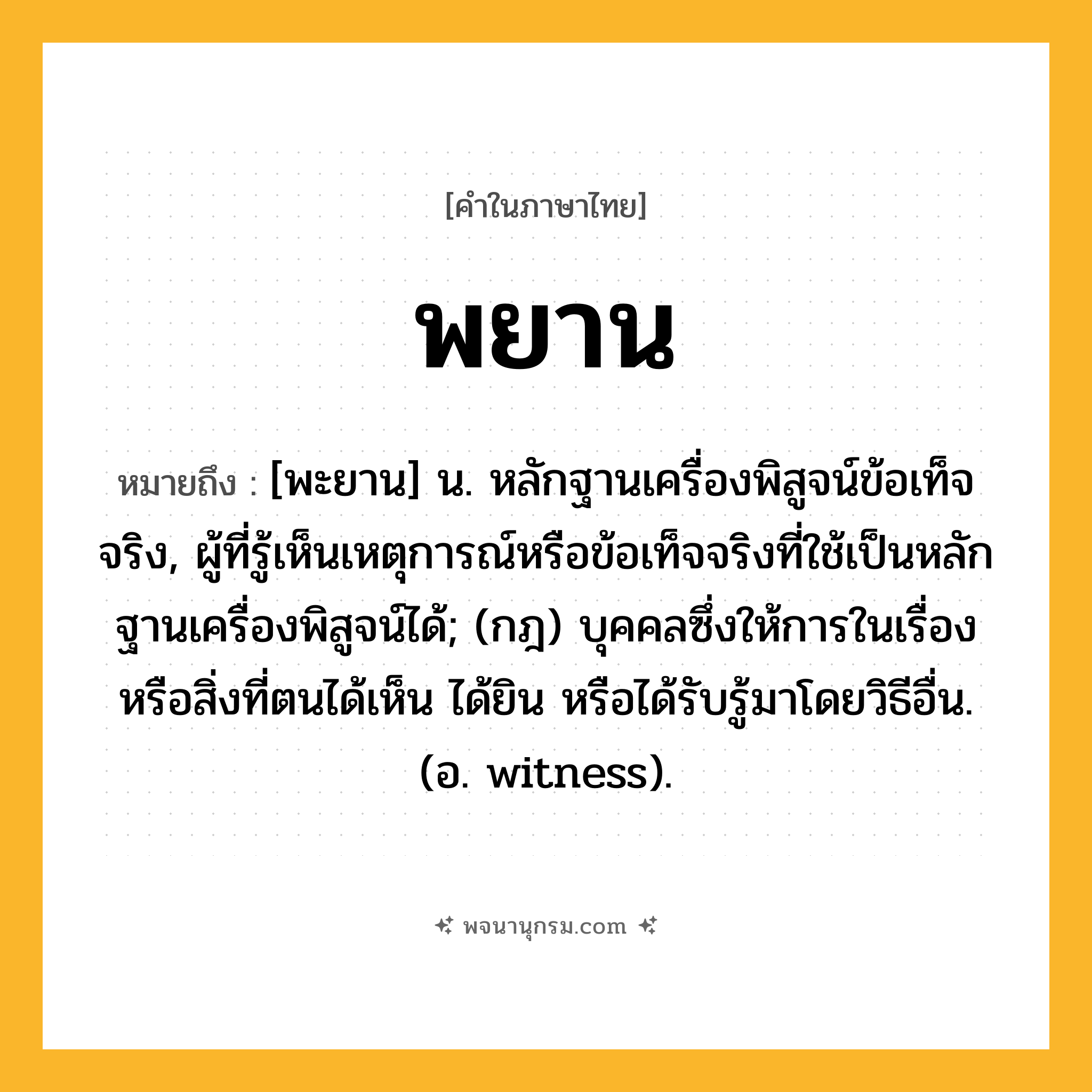 พยาน ความหมาย หมายถึงอะไร?, คำในภาษาไทย พยาน หมายถึง [พะยาน] น. หลักฐานเครื่องพิสูจน์ข้อเท็จจริง, ผู้ที่รู้เห็นเหตุการณ์หรือข้อเท็จจริงที่ใช้เป็นหลักฐานเครื่องพิสูจน์ได้; (กฎ) บุคคลซึ่งให้การในเรื่องหรือสิ่งที่ตนได้เห็น ได้ยิน หรือได้รับรู้มาโดยวิธีอื่น. (อ. witness).
