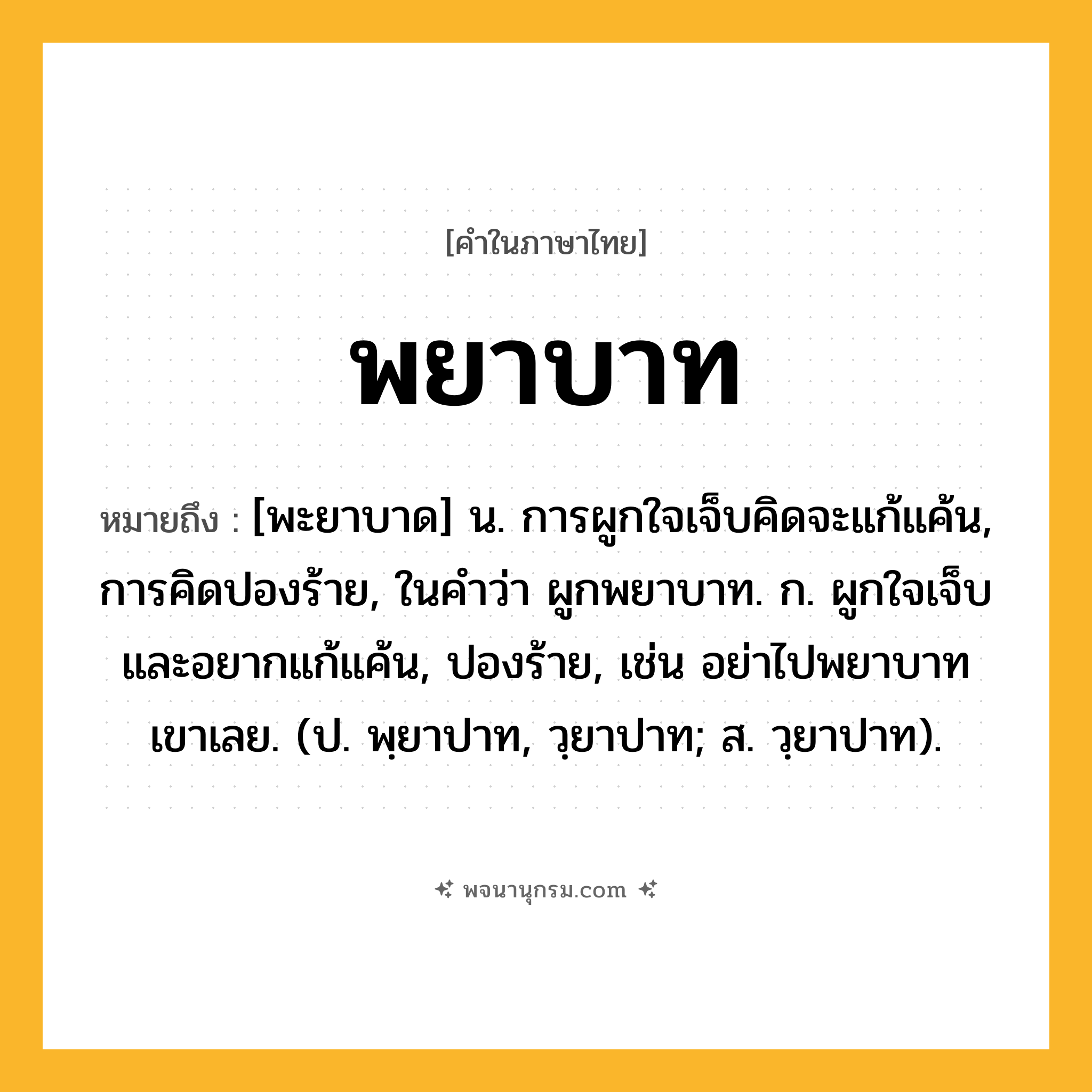 พยาบาท ความหมาย หมายถึงอะไร?, คำในภาษาไทย พยาบาท หมายถึง [พะยาบาด] น. การผูกใจเจ็บคิดจะแก้แค้น, การคิดปองร้าย, ในคำว่า ผูกพยาบาท. ก. ผูกใจเจ็บและอยากแก้แค้น, ปองร้าย, เช่น อย่าไปพยาบาทเขาเลย. (ป. พฺยาปาท, วฺยาปาท; ส. วฺยาปาท).