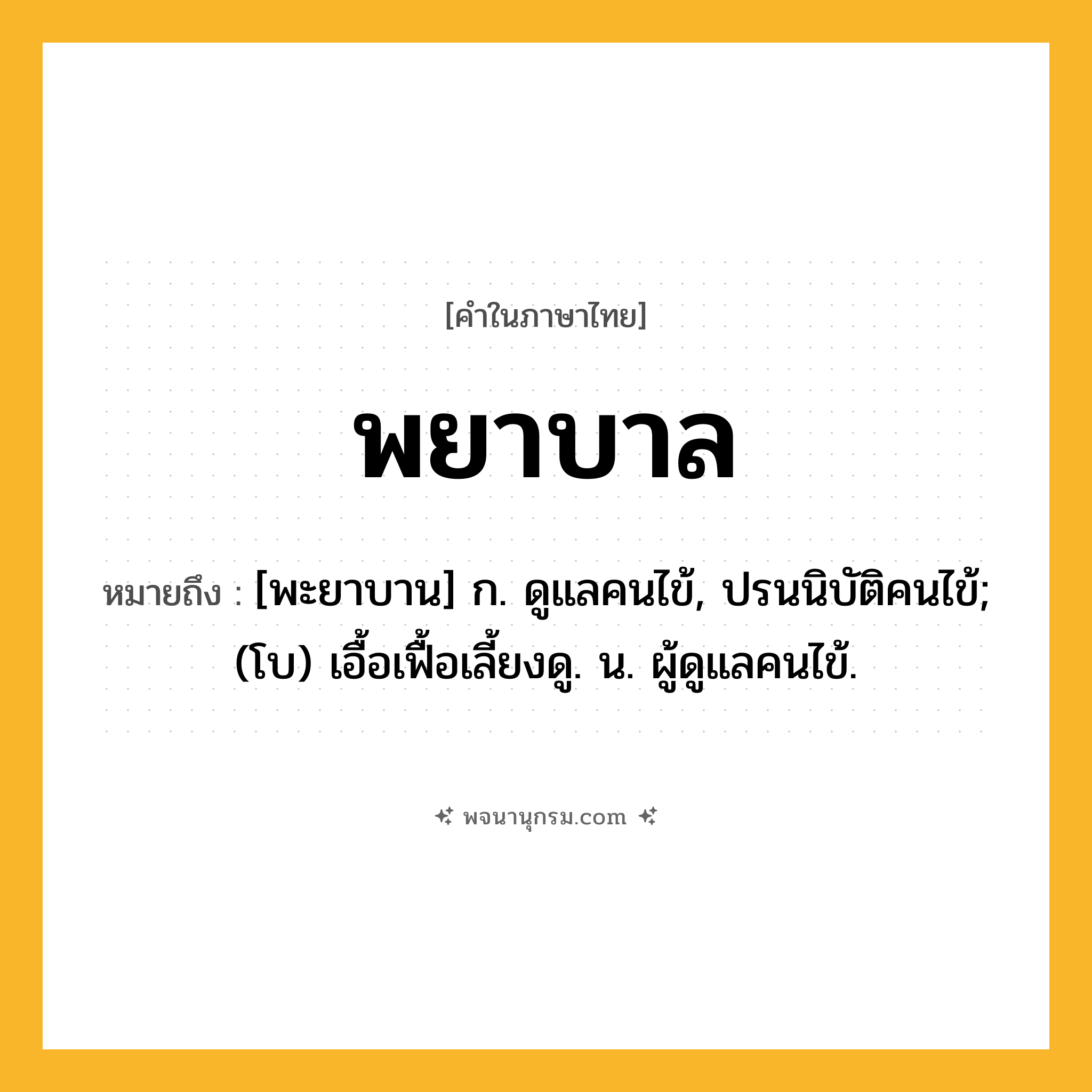 พยาบาล ความหมาย หมายถึงอะไร?, คำในภาษาไทย พยาบาล หมายถึง [พะยาบาน] ก. ดูแลคนไข้, ปรนนิบัติคนไข้; (โบ) เอื้อเฟื้อเลี้ยงดู. น. ผู้ดูแลคนไข้.