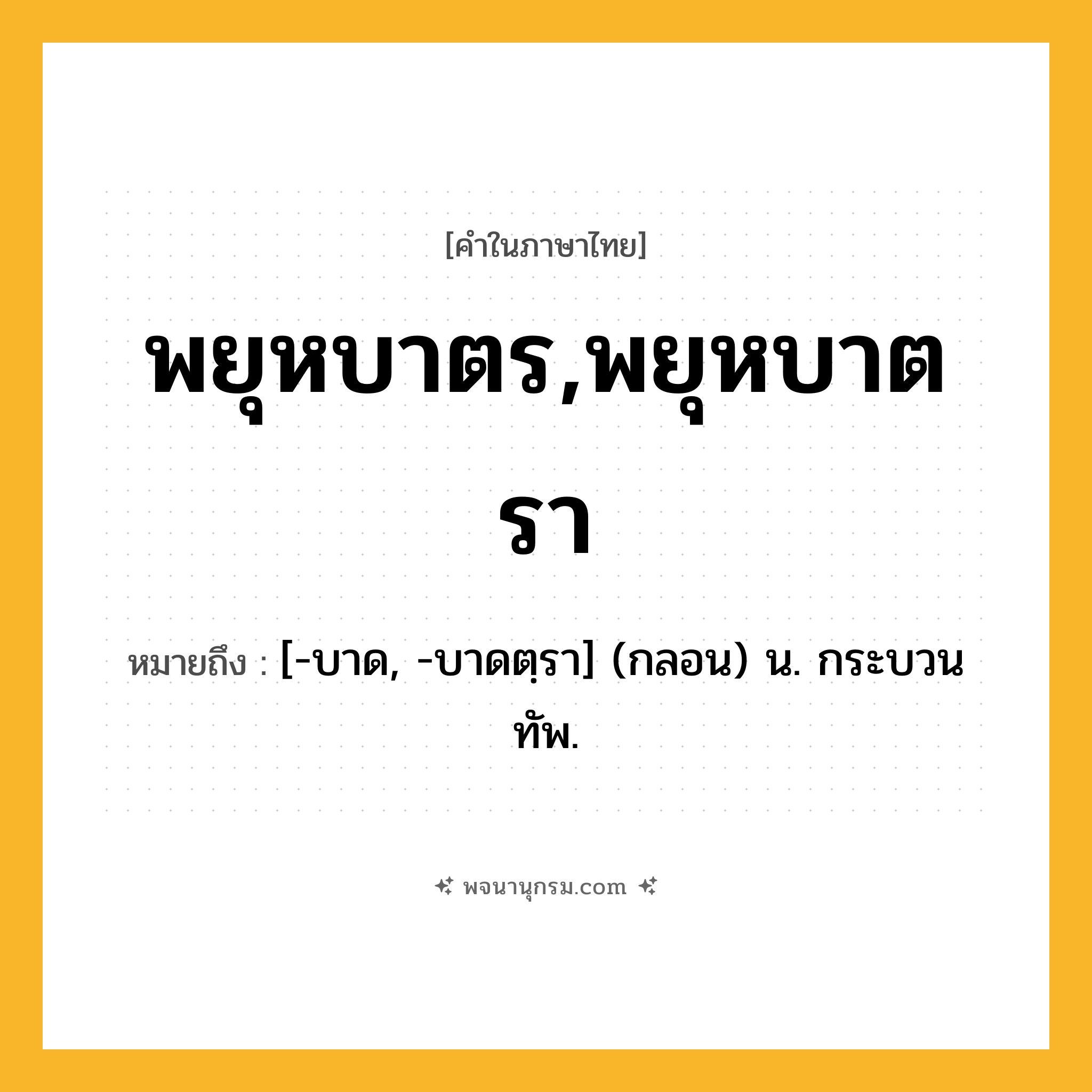 พยุหบาตร,พยุหบาตรา ความหมาย หมายถึงอะไร?, คำในภาษาไทย พยุหบาตร,พยุหบาตรา หมายถึง [-บาด, -บาดตฺรา] (กลอน) น. กระบวนทัพ.