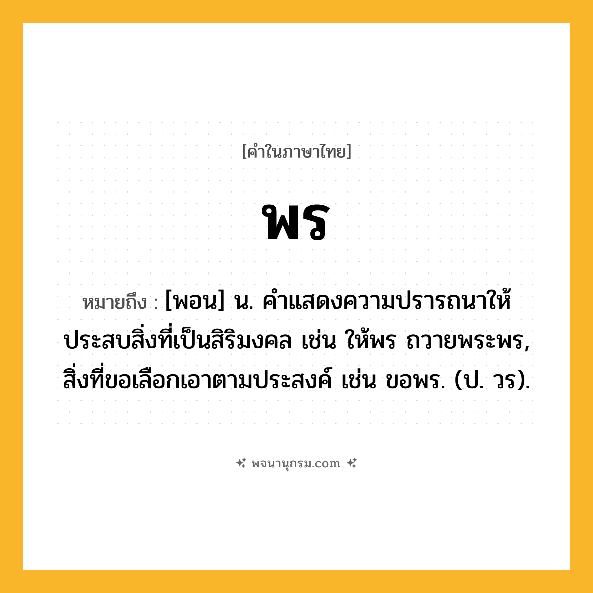 พร ความหมาย หมายถึงอะไร?, คำในภาษาไทย พร หมายถึง [พอน] น. คําแสดงความปรารถนาให้ประสบสิ่งที่เป็นสิริมงคล เช่น ให้พร ถวายพระพร, สิ่งที่ขอเลือกเอาตามประสงค์ เช่น ขอพร. (ป. วร).