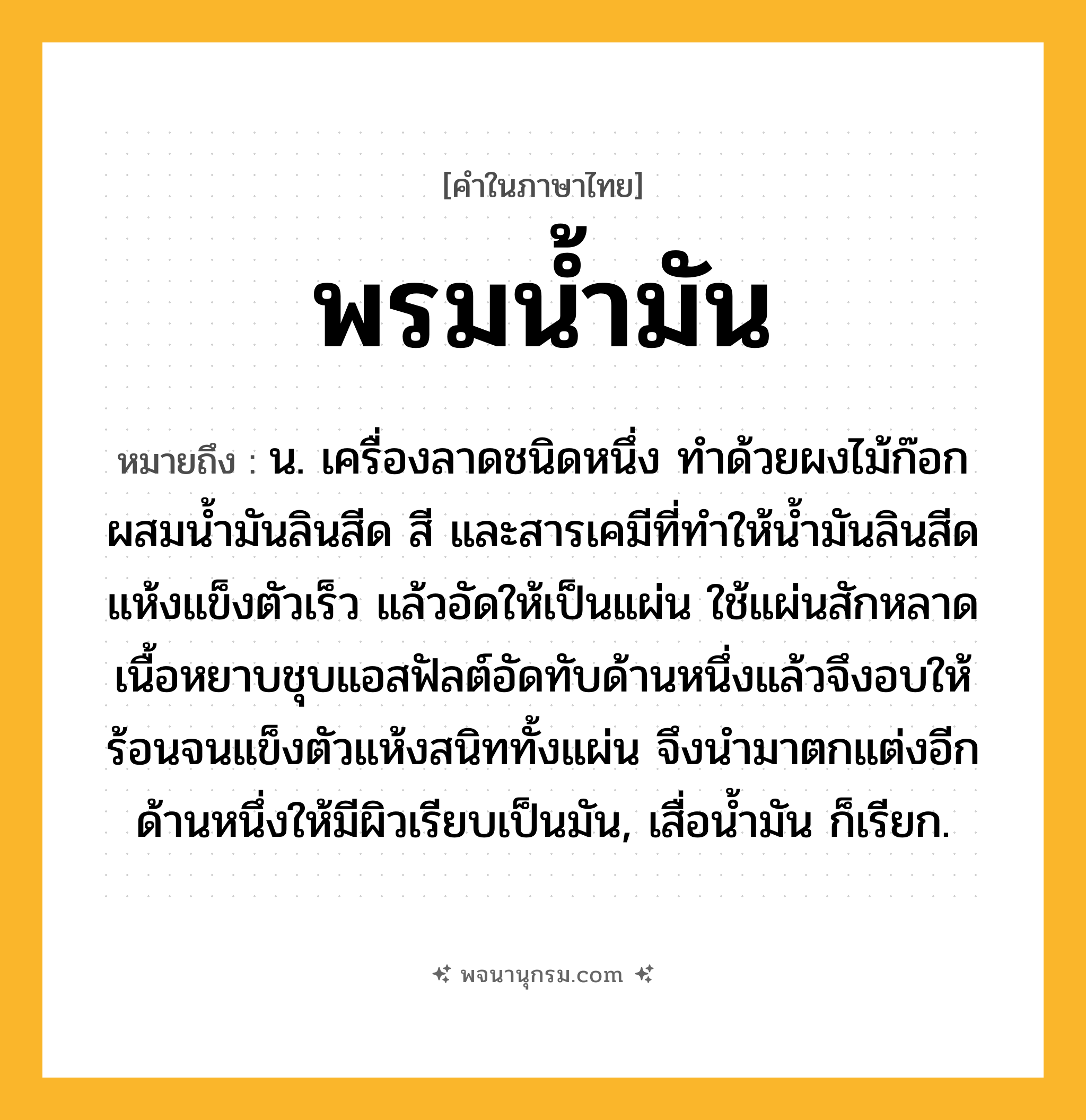 พรมน้ำมัน ความหมาย หมายถึงอะไร?, คำในภาษาไทย พรมน้ำมัน หมายถึง น. เครื่องลาดชนิดหนึ่ง ทําด้วยผงไม้ก๊อกผสมนํ้ามันลินสีด สี และสารเคมีที่ทําให้นํ้ามันลินสีดแห้งแข็งตัวเร็ว แล้วอัดให้เป็นแผ่น ใช้แผ่นสักหลาดเนื้อหยาบชุบแอสฟัลต์อัดทับด้านหนึ่งแล้วจึงอบให้ร้อนจนแข็งตัวแห้งสนิททั้งแผ่น จึงนํามาตกแต่งอีกด้านหนึ่งให้มีผิวเรียบเป็นมัน, เสื่อนํ้ามัน ก็เรียก.