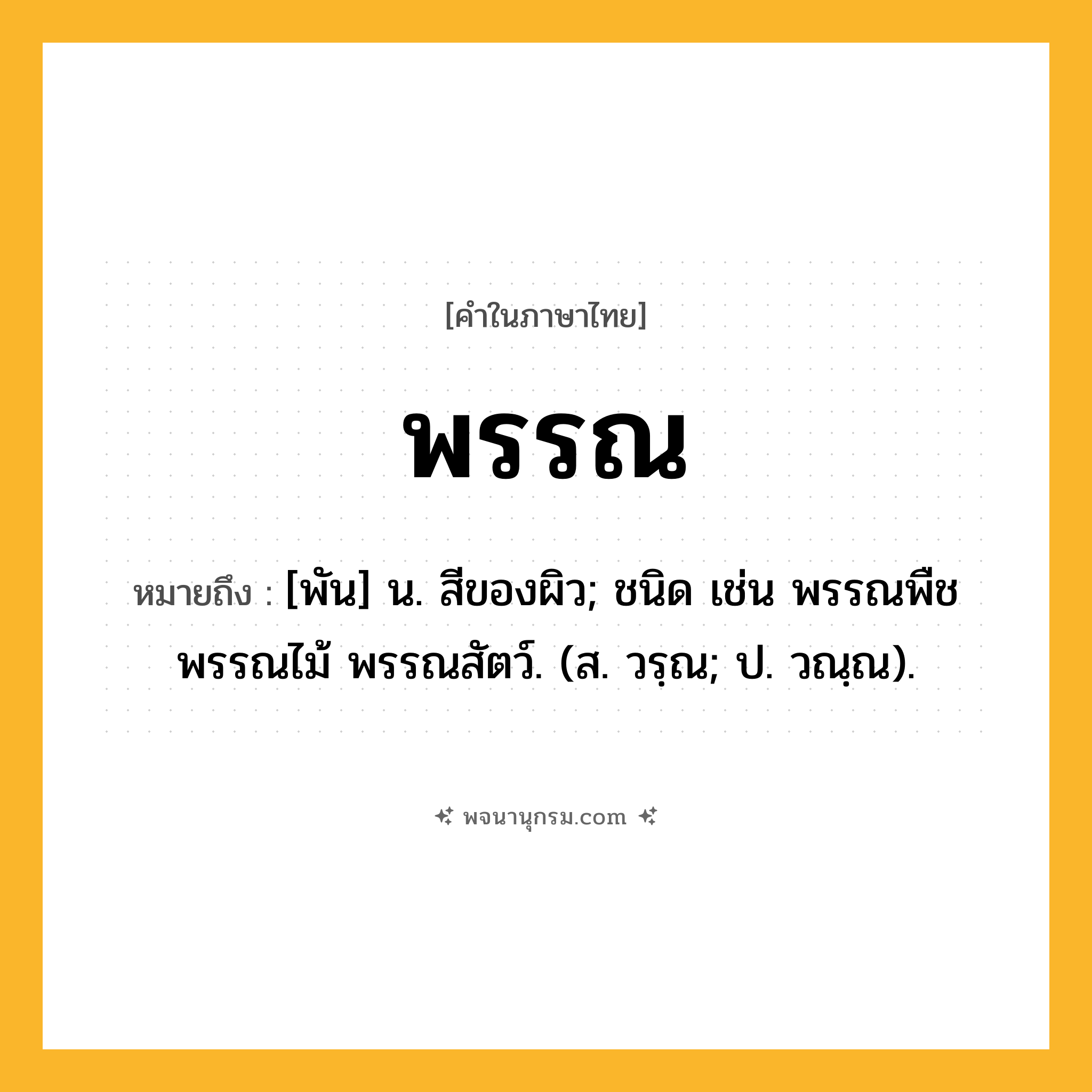 พรรณ ความหมาย หมายถึงอะไร?, คำในภาษาไทย พรรณ หมายถึง [พัน] น. สีของผิว; ชนิด เช่น พรรณพืช พรรณไม้ พรรณสัตว์. (ส. วรฺณ; ป. วณฺณ).