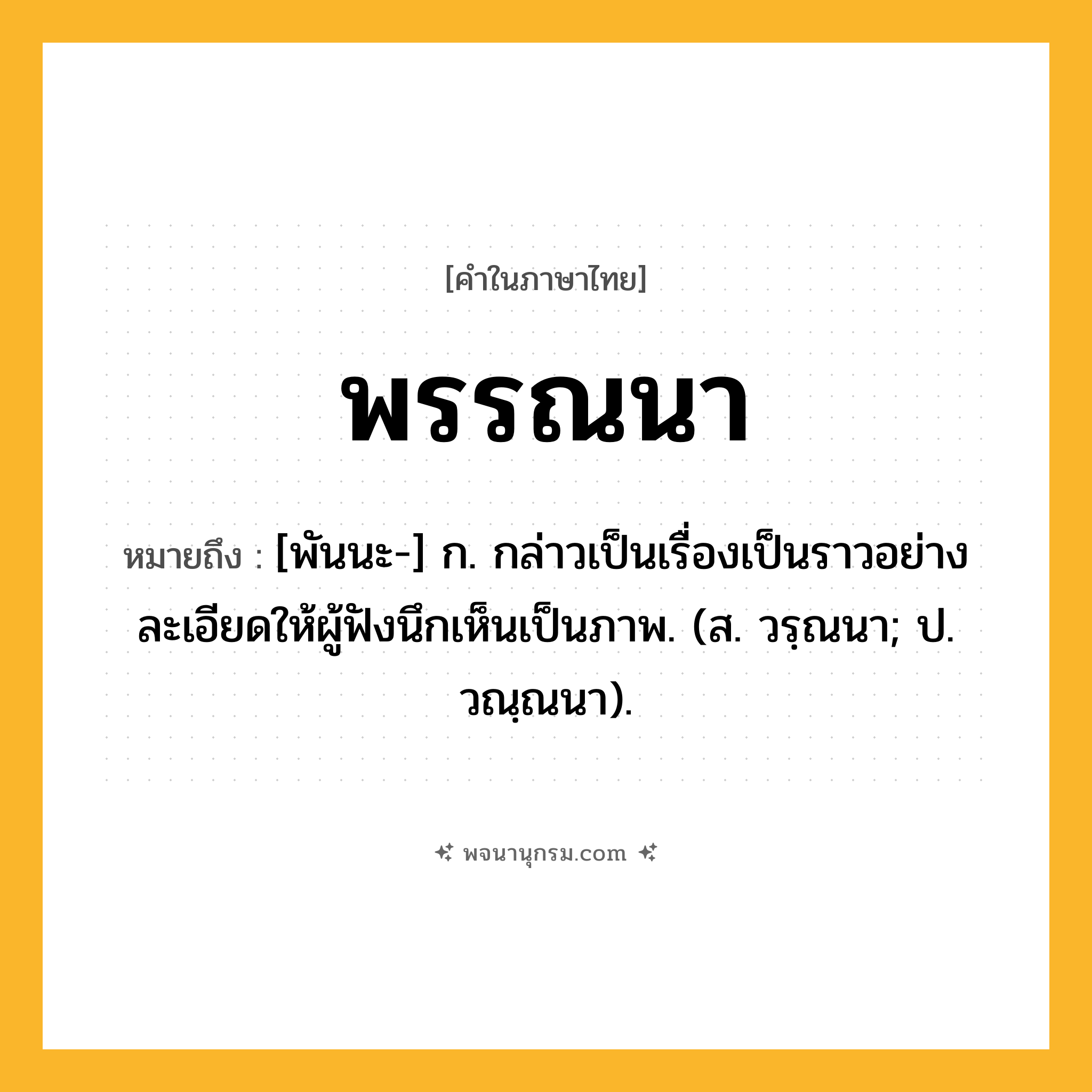 พรรณนา ความหมาย หมายถึงอะไร?, คำในภาษาไทย พรรณนา หมายถึง [พันนะ-] ก. กล่าวเป็นเรื่องเป็นราวอย่างละเอียดให้ผู้ฟังนึกเห็นเป็นภาพ. (ส. วรฺณนา; ป. วณฺณนา).