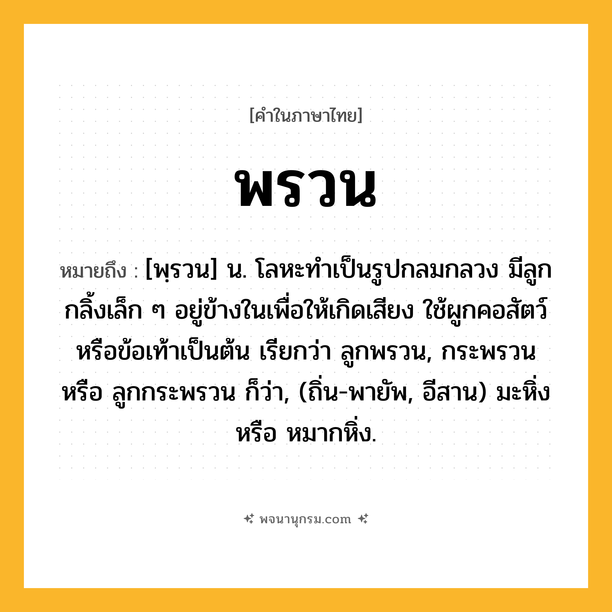 พรวน ความหมาย หมายถึงอะไร?, คำในภาษาไทย พรวน หมายถึง [พฺรวน] น. โลหะทําเป็นรูปกลมกลวง มีลูกกลิ้งเล็ก ๆ อยู่ข้างในเพื่อให้เกิดเสียง ใช้ผูกคอสัตว์หรือข้อเท้าเป็นต้น เรียกว่า ลูกพรวน, กระพรวน หรือ ลูกกระพรวน ก็ว่า, (ถิ่น-พายัพ, อีสาน) มะหิ่ง หรือ หมากหิ่ง.