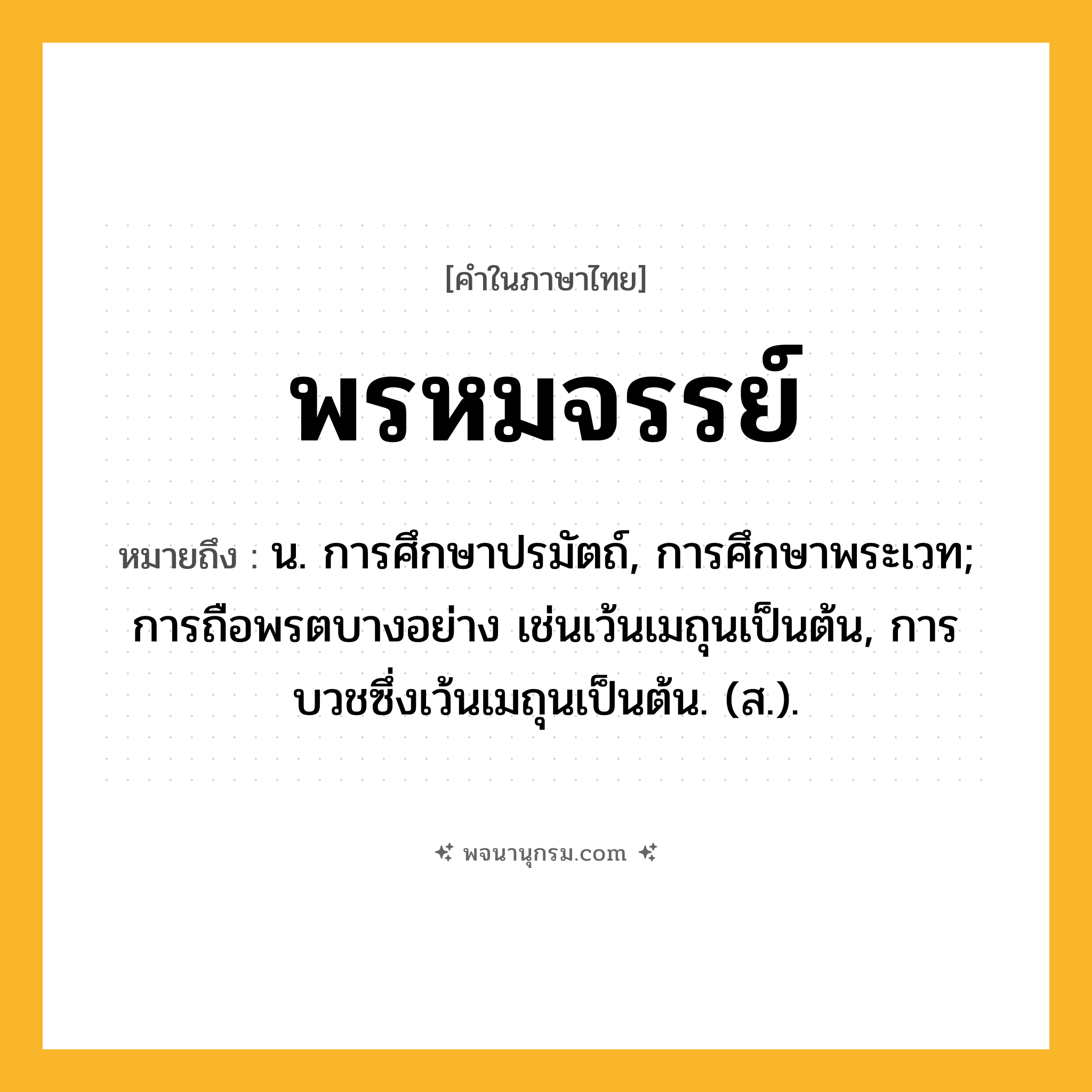 พรหมจรรย์ ความหมาย หมายถึงอะไร?, คำในภาษาไทย พรหมจรรย์ หมายถึง น. การศึกษาปรมัตถ์, การศึกษาพระเวท; การถือพรตบางอย่าง เช่นเว้นเมถุนเป็นต้น, การบวชซึ่งเว้นเมถุนเป็นต้น. (ส.).