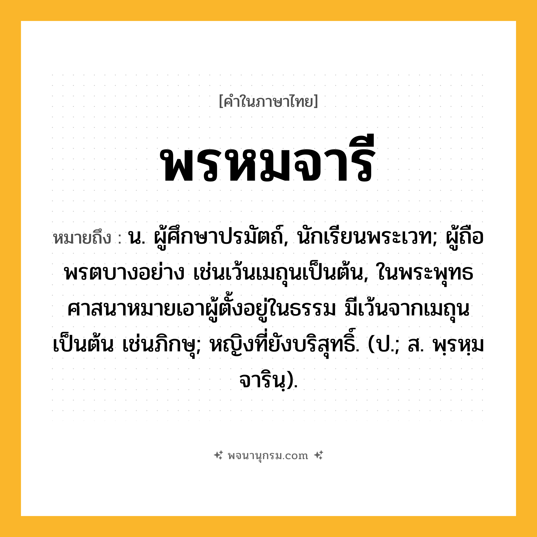 พรหมจารี ความหมาย หมายถึงอะไร?, คำในภาษาไทย พรหมจารี หมายถึง น. ผู้ศึกษาปรมัตถ์, นักเรียนพระเวท; ผู้ถือพรตบางอย่าง เช่นเว้นเมถุนเป็นต้น, ในพระพุทธศาสนาหมายเอาผู้ตั้งอยู่ในธรรม มีเว้นจากเมถุนเป็นต้น เช่นภิกษุ; หญิงที่ยังบริสุทธิ์. (ป.; ส. พฺรหฺมจารินฺ).