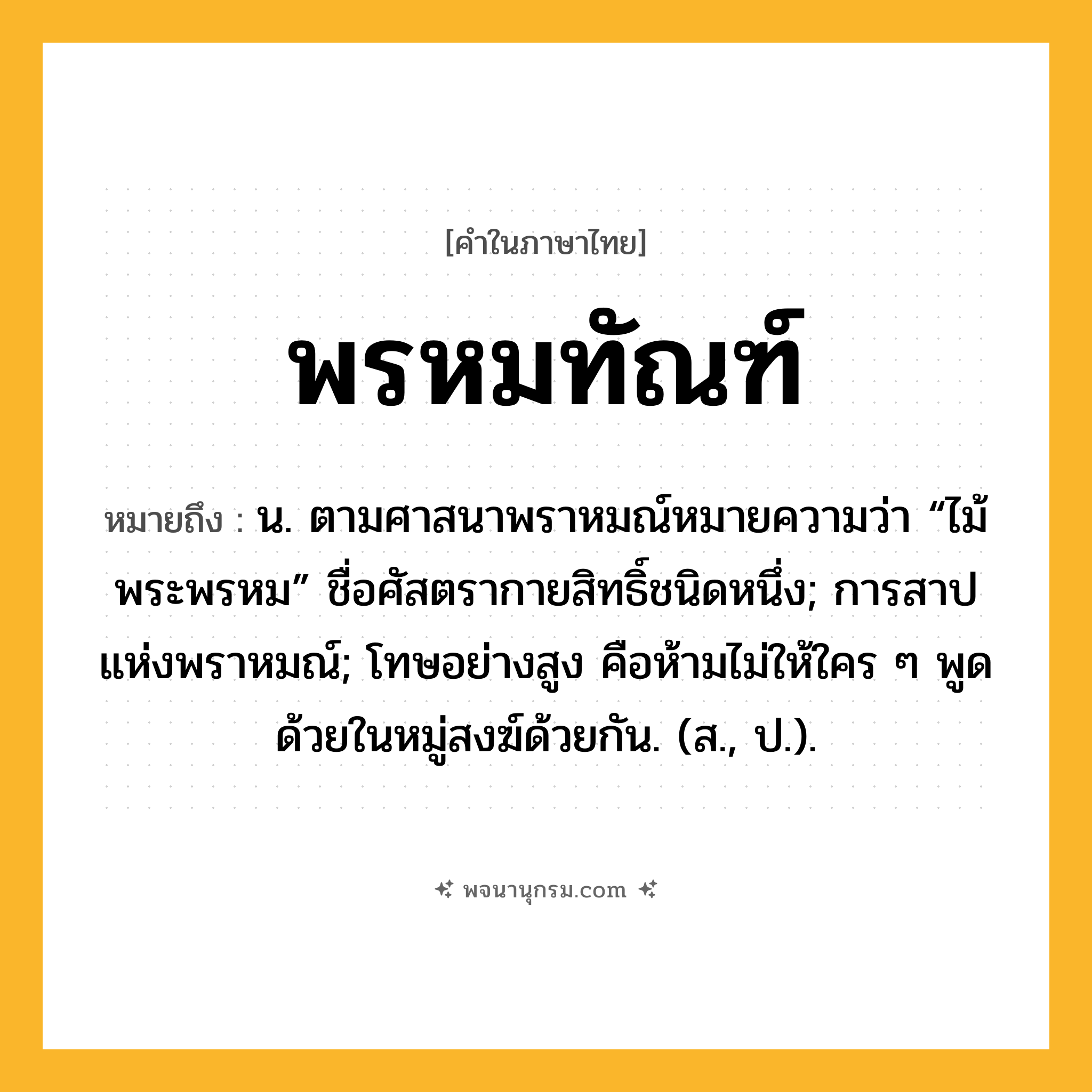พรหมทัณฑ์ ความหมาย หมายถึงอะไร?, คำในภาษาไทย พรหมทัณฑ์ หมายถึง น. ตามศาสนาพราหมณ์หมายความว่า “ไม้พระพรหม” ชื่อศัสตรากายสิทธิ์ชนิดหนึ่ง; การสาปแห่งพราหมณ์; โทษอย่างสูง คือห้ามไม่ให้ใคร ๆ พูดด้วยในหมู่สงฆ์ด้วยกัน. (ส., ป.).