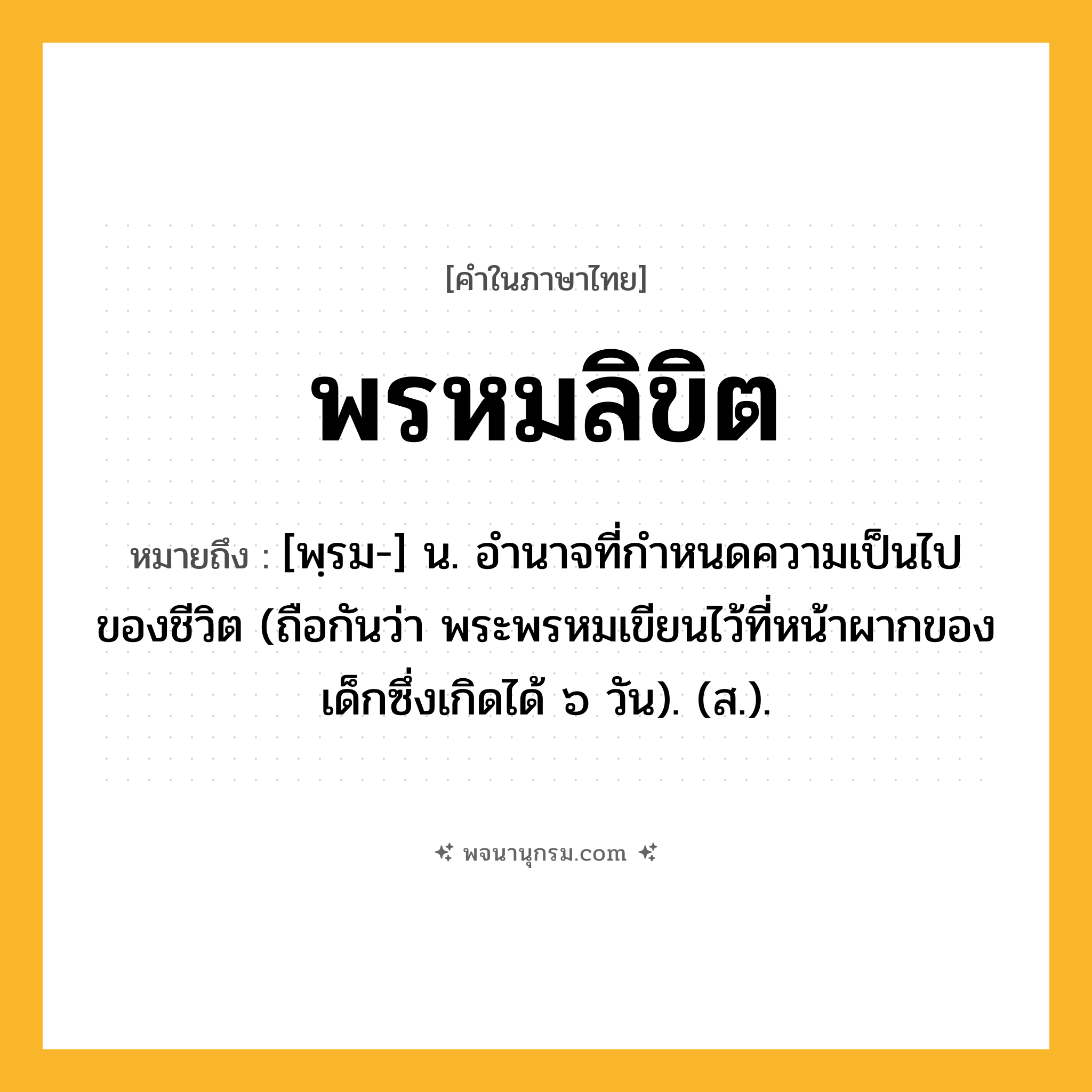 พรหมลิขิต ความหมาย หมายถึงอะไร?, คำในภาษาไทย พรหมลิขิต หมายถึง [พฺรม-] น. อํานาจที่กําหนดความเป็นไปของชีวิต (ถือกันว่า พระพรหมเขียนไว้ที่หน้าผากของเด็กซึ่งเกิดได้ ๖ วัน). (ส.).