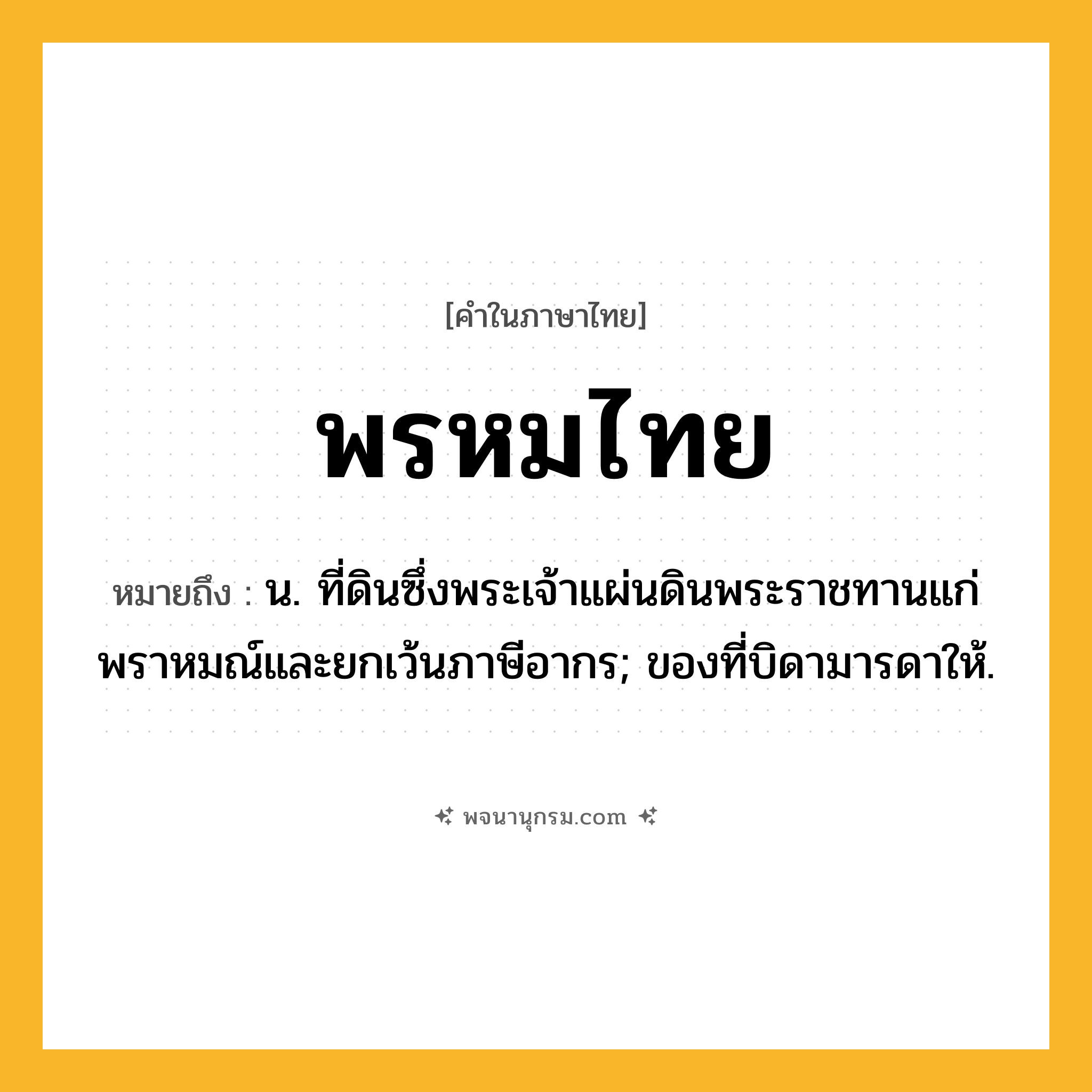 พรหมไทย ความหมาย หมายถึงอะไร?, คำในภาษาไทย พรหมไทย หมายถึง น. ที่ดินซึ่งพระเจ้าแผ่นดินพระราชทานแก่พราหมณ์และยกเว้นภาษีอากร; ของที่บิดามารดาให้.