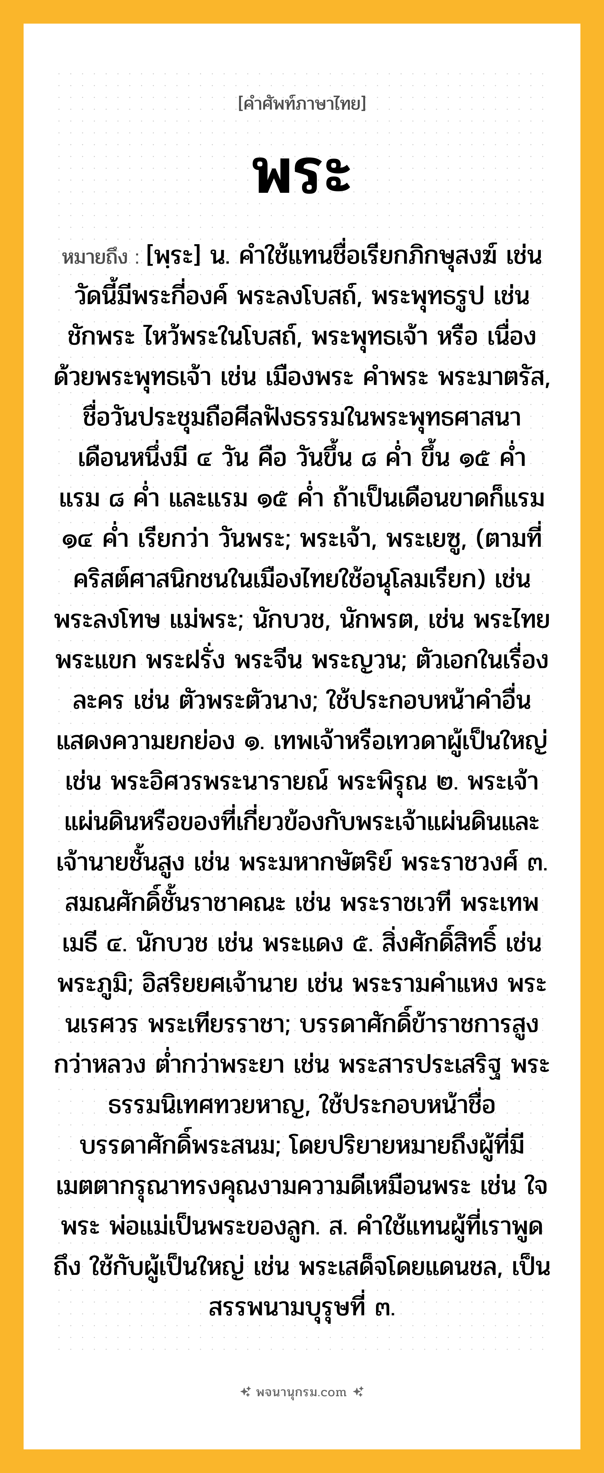 พระ ความหมาย หมายถึงอะไร?, คำในภาษาไทย พระ หมายถึง [พฺระ] น. คำใช้แทนชื่อเรียกภิกษุสงฆ์ เช่น วัดนี้มีพระกี่องค์ พระลงโบสถ์, พระพุทธรูป เช่น ชักพระ ไหว้พระในโบสถ์, พระพุทธเจ้า หรือ เนื่องด้วยพระพุทธเจ้า เช่น เมืองพระ คําพระ พระมาตรัส, ชื่อวันประชุมถือศีลฟังธรรมในพระพุทธศาสนา เดือนหนึ่งมี ๔ วัน คือ วันขึ้น ๘ ค่ำ ขึ้น ๑๕ ค่ำ แรม ๘ ค่ำ และแรม ๑๕ ค่ำ ถ้าเป็นเดือนขาดก็แรม ๑๔ ค่ำ เรียกว่า วันพระ; พระเจ้า, พระเยซู, (ตามที่คริสต์ศาสนิกชนในเมืองไทยใช้อนุโลมเรียก) เช่น พระลงโทษ แม่พระ; นักบวช, นักพรต, เช่น พระไทยพระแขก พระฝรั่ง พระจีน พระญวน; ตัวเอกในเรื่องละคร เช่น ตัวพระตัวนาง; ใช้ประกอบหน้าคําอื่นแสดงความยกย่อง ๑. เทพเจ้าหรือเทวดาผู้เป็นใหญ่ เช่น พระอิศวรพระนารายณ์ พระพิรุณ ๒. พระเจ้าแผ่นดินหรือของที่เกี่ยวข้องกับพระเจ้าแผ่นดินและเจ้านายชั้นสูง เช่น พระมหากษัตริย์ พระราชวงศ์ ๓. สมณศักดิ์ชั้นราชาคณะ เช่น พระราชเวที พระเทพเมธี ๔. นักบวช เช่น พระแดง ๕. สิ่งศักดิ์สิทธิ์ เช่น พระภูมิ; อิสริยยศเจ้านาย เช่น พระรามคําแหง พระนเรศวร พระเทียรราชา; บรรดาศักดิ์ข้าราชการสูงกว่าหลวง ต่ำกว่าพระยา เช่น พระสารประเสริฐ พระธรรมนิเทศทวยหาญ, ใช้ประกอบหน้าชื่อบรรดาศักดิ์พระสนม; โดยปริยายหมายถึงผู้ที่มีเมตตากรุณาทรงคุณงามความดีเหมือนพระ เช่น ใจพระ พ่อแม่เป็นพระของลูก. ส. คําใช้แทนผู้ที่เราพูดถึง ใช้กับผู้เป็นใหญ่ เช่น พระเสด็จโดยแดนชล, เป็นสรรพนามบุรุษที่ ๓.
