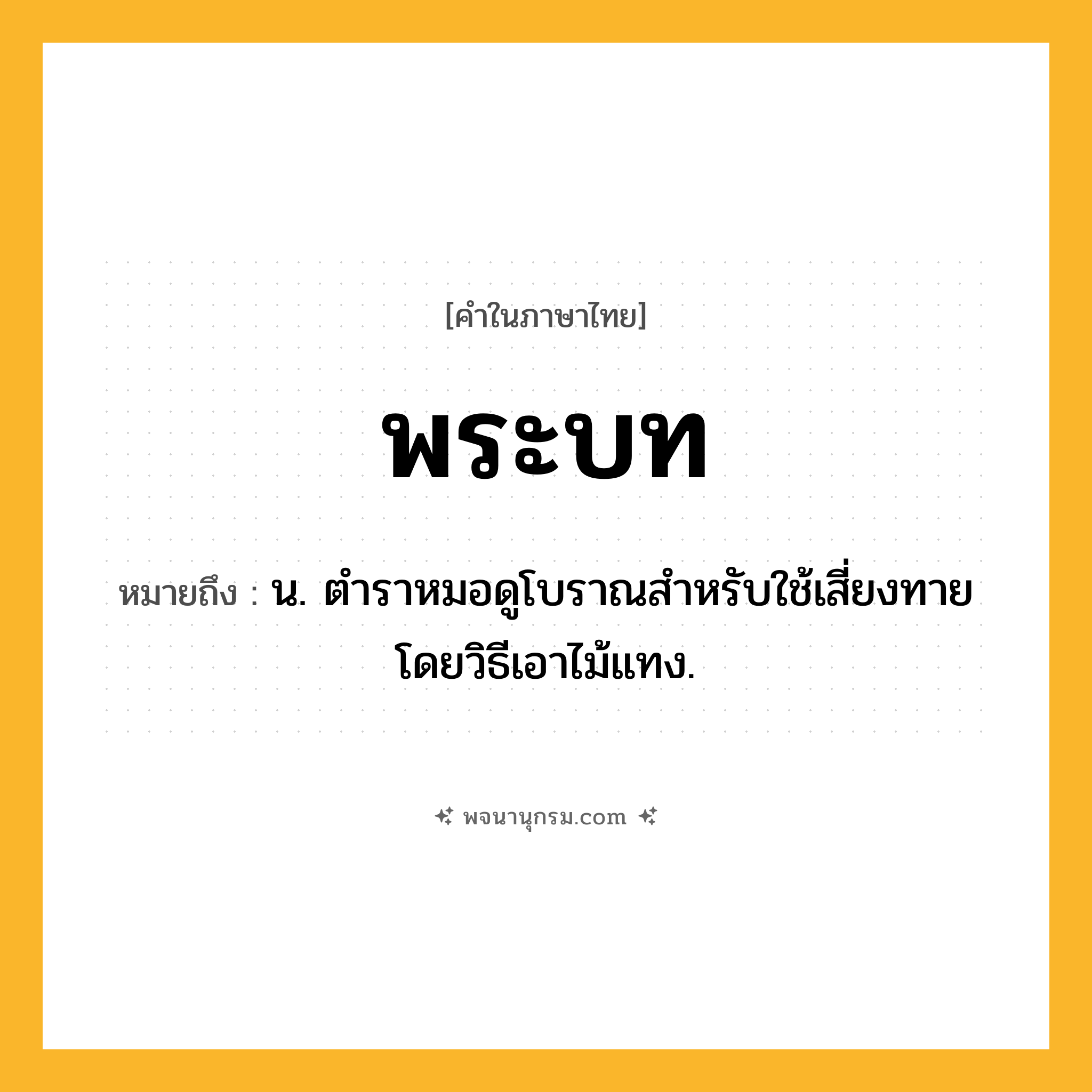 พระบท ความหมาย หมายถึงอะไร?, คำในภาษาไทย พระบท หมายถึง น. ตําราหมอดูโบราณสําหรับใช้เสี่ยงทายโดยวิธีเอาไม้แทง.