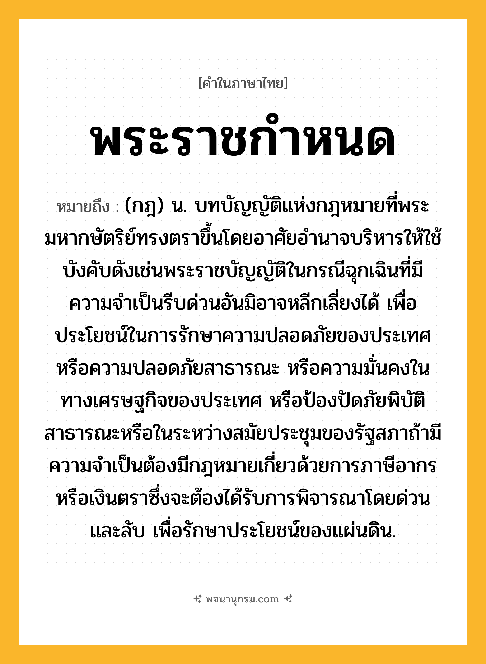 พระราชกำหนด ความหมาย หมายถึงอะไร?, คำในภาษาไทย พระราชกำหนด หมายถึง (กฎ) น. บทบัญญัติแห่งกฎหมายที่พระมหากษัตริย์ทรงตราขึ้นโดยอาศัยอํานาจบริหารให้ใช้บังคับดังเช่นพระราชบัญญัติในกรณีฉุกเฉินที่มีความจําเป็นรีบด่วนอันมิอาจหลีกเลี่ยงได้ เพื่อประโยชน์ในการรักษาความปลอดภัยของประเทศ หรือความปลอดภัยสาธารณะ หรือความมั่นคงในทางเศรษฐกิจของประเทศ หรือป้องปัดภัยพิบัติสาธารณะหรือในระหว่างสมัยประชุมของรัฐสภาถ้ามีความจําเป็นต้องมีกฎหมายเกี่ยวด้วยการภาษีอากรหรือเงินตราซึ่งจะต้องได้รับการพิจารณาโดยด่วนและลับ เพื่อรักษาประโยชน์ของแผ่นดิน.