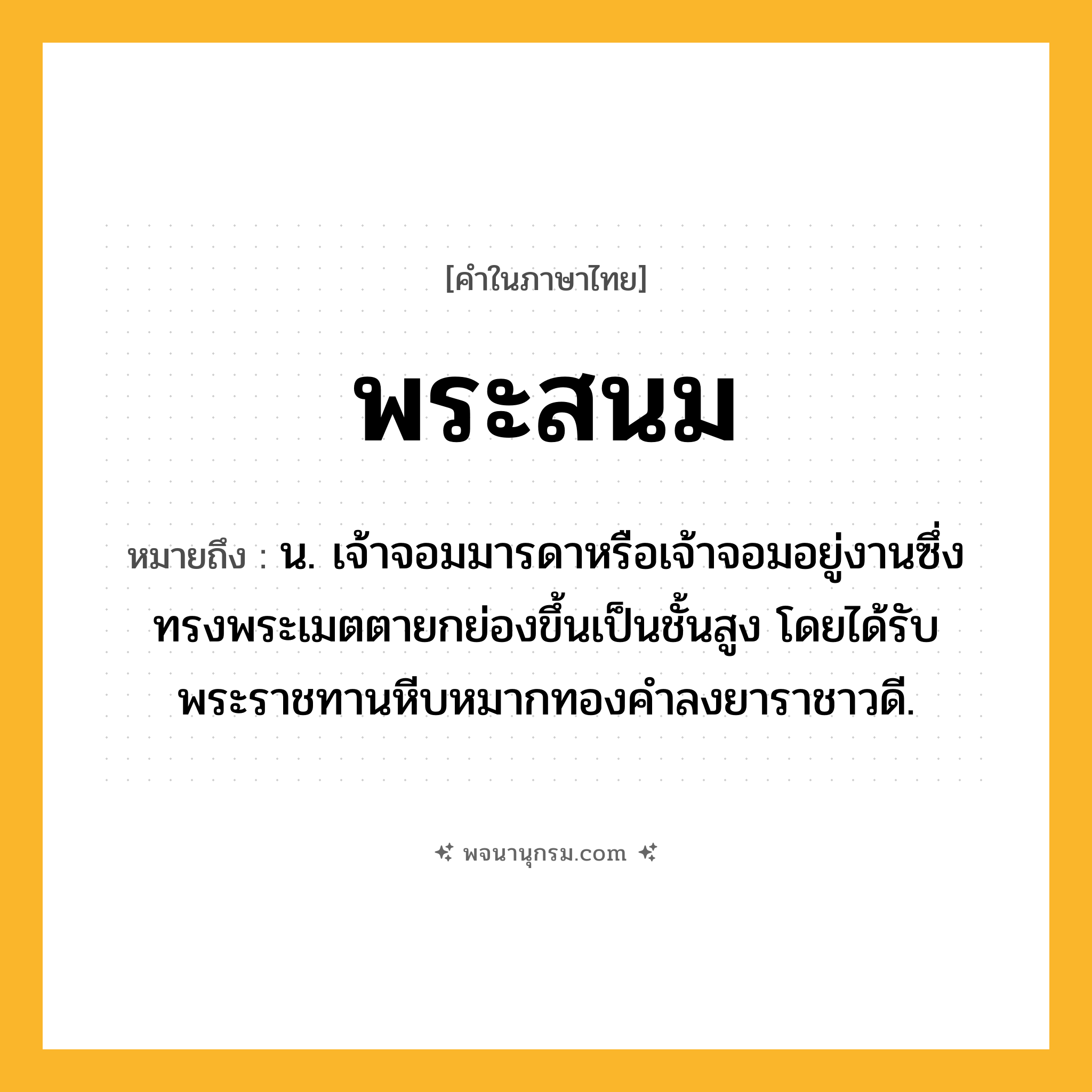 พระสนม ความหมาย หมายถึงอะไร?, คำในภาษาไทย พระสนม หมายถึง น. เจ้าจอมมารดาหรือเจ้าจอมอยู่งานซึ่งทรงพระเมตตายกย่องขึ้นเป็นชั้นสูง โดยได้รับพระราชทานหีบหมากทองคำลงยาราชาวดี.