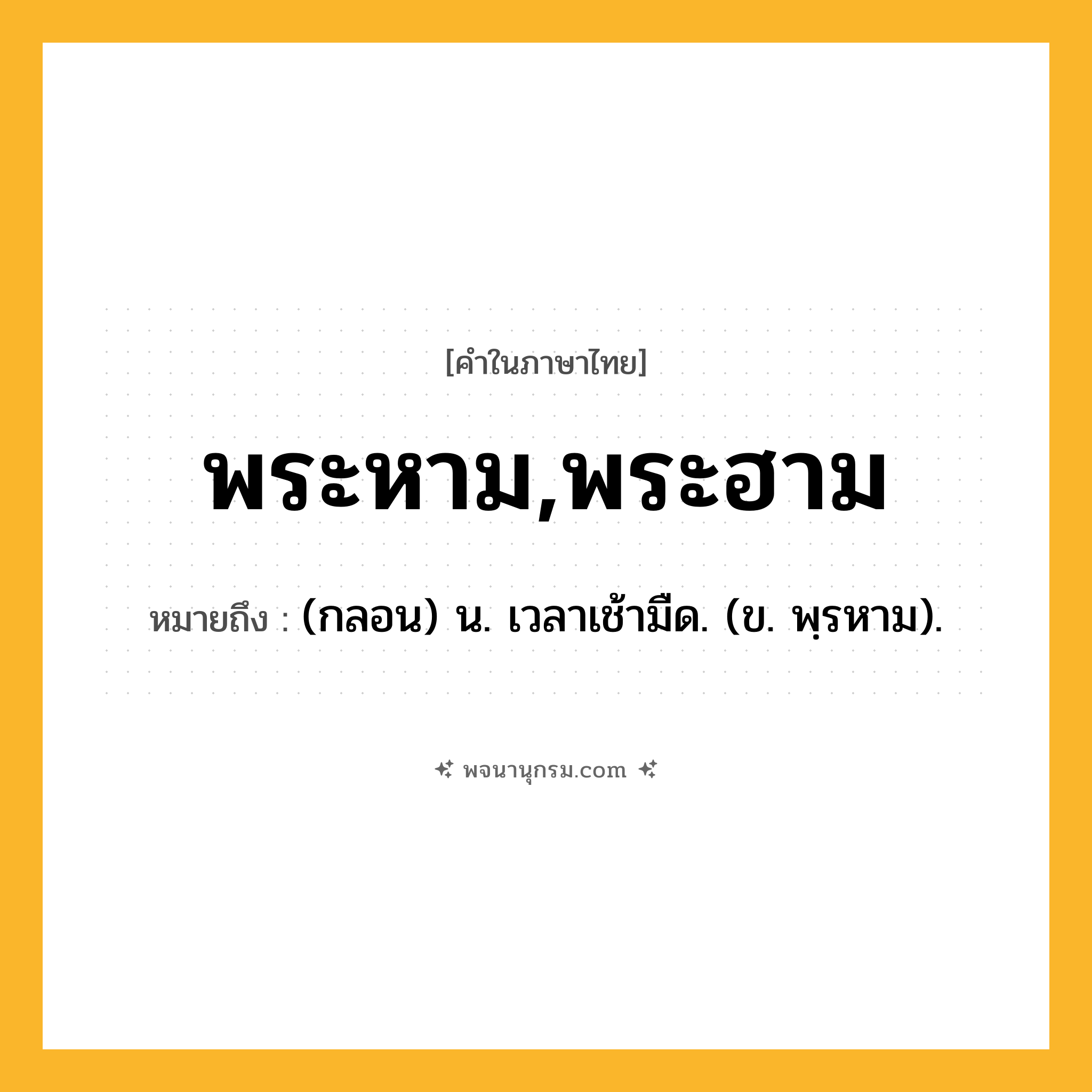 พระหาม,พระฮาม ความหมาย หมายถึงอะไร?, คำในภาษาไทย พระหาม,พระฮาม หมายถึง (กลอน) น. เวลาเช้ามืด. (ข. พฺรหาม).