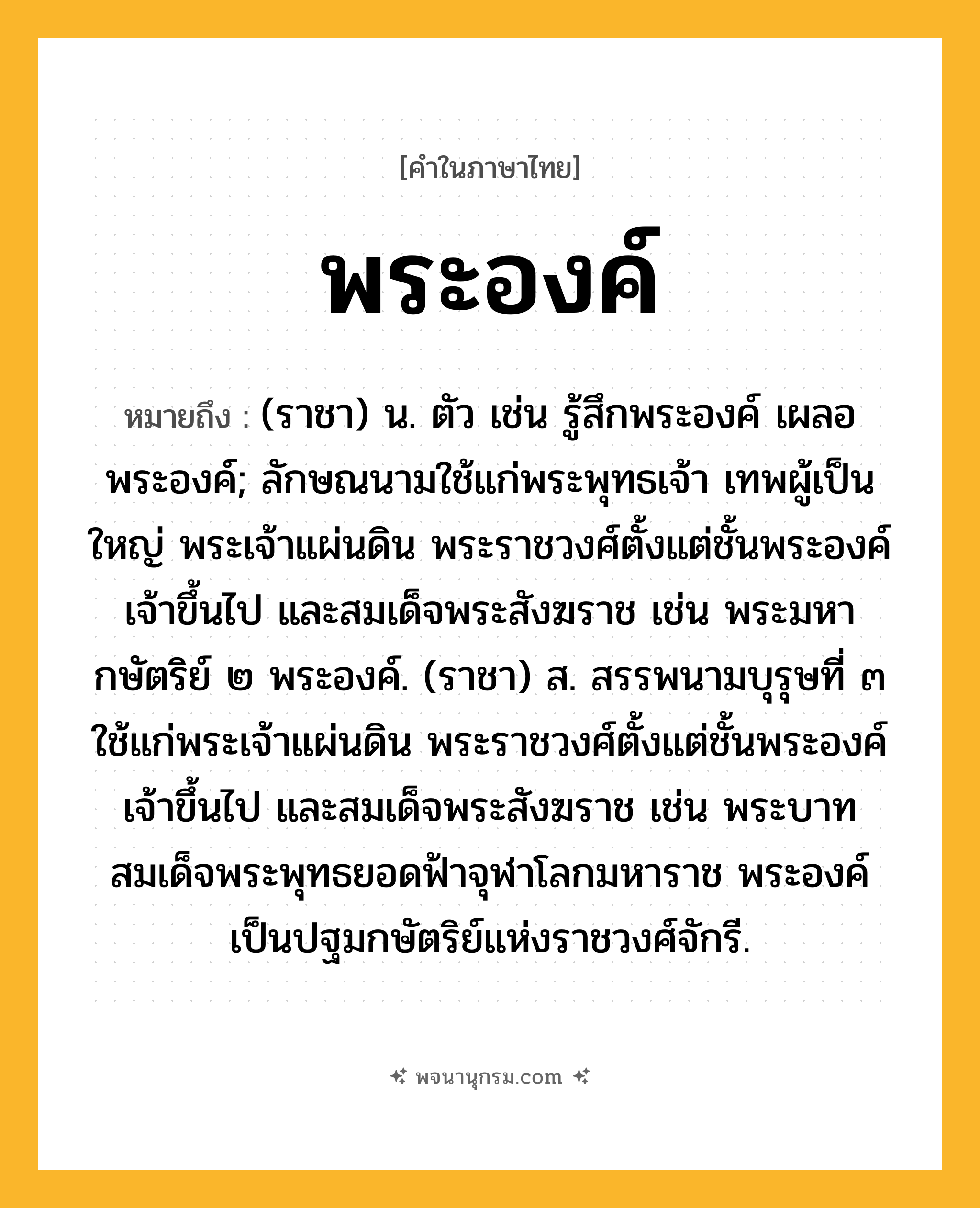 พระองค์ ความหมาย หมายถึงอะไร?, คำในภาษาไทย พระองค์ หมายถึง (ราชา) น. ตัว เช่น รู้สึกพระองค์ เผลอพระองค์; ลักษณนามใช้แก่พระพุทธเจ้า เทพผู้เป็นใหญ่ พระเจ้าแผ่นดิน พระราชวงศ์ตั้งแต่ชั้นพระองค์เจ้าขึ้นไป และสมเด็จพระสังฆราช เช่น พระมหากษัตริย์ ๒ พระองค์. (ราชา) ส. สรรพนามบุรุษที่ ๓ ใช้แก่พระเจ้าแผ่นดิน พระราชวงศ์ตั้งแต่ชั้นพระองค์เจ้าขึ้นไป และสมเด็จพระสังฆราช เช่น พระบาทสมเด็จพระพุทธยอดฟ้าจุฬาโลกมหาราช พระองค์เป็นปฐมกษัตริย์แห่งราชวงศ์จักรี.