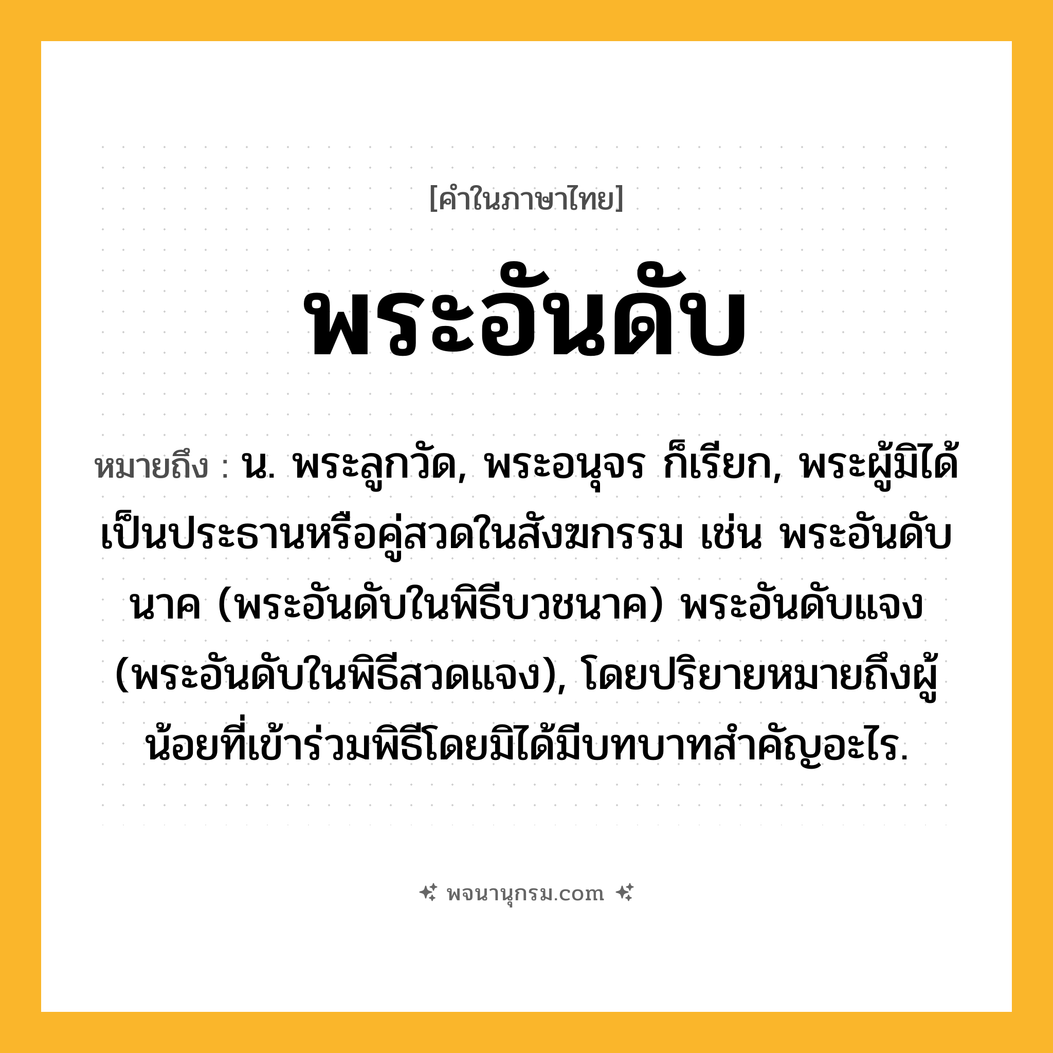 พระอันดับ ความหมาย หมายถึงอะไร?, คำในภาษาไทย พระอันดับ หมายถึง น. พระลูกวัด, พระอนุจร ก็เรียก, พระผู้มิได้เป็นประธานหรือคู่สวดในสังฆกรรม เช่น พระอันดับนาค (พระอันดับในพิธีบวชนาค) พระอันดับแจง (พระอันดับในพิธีสวดแจง), โดยปริยายหมายถึงผู้น้อยที่เข้าร่วมพิธีโดยมิได้มีบทบาทสําคัญอะไร.