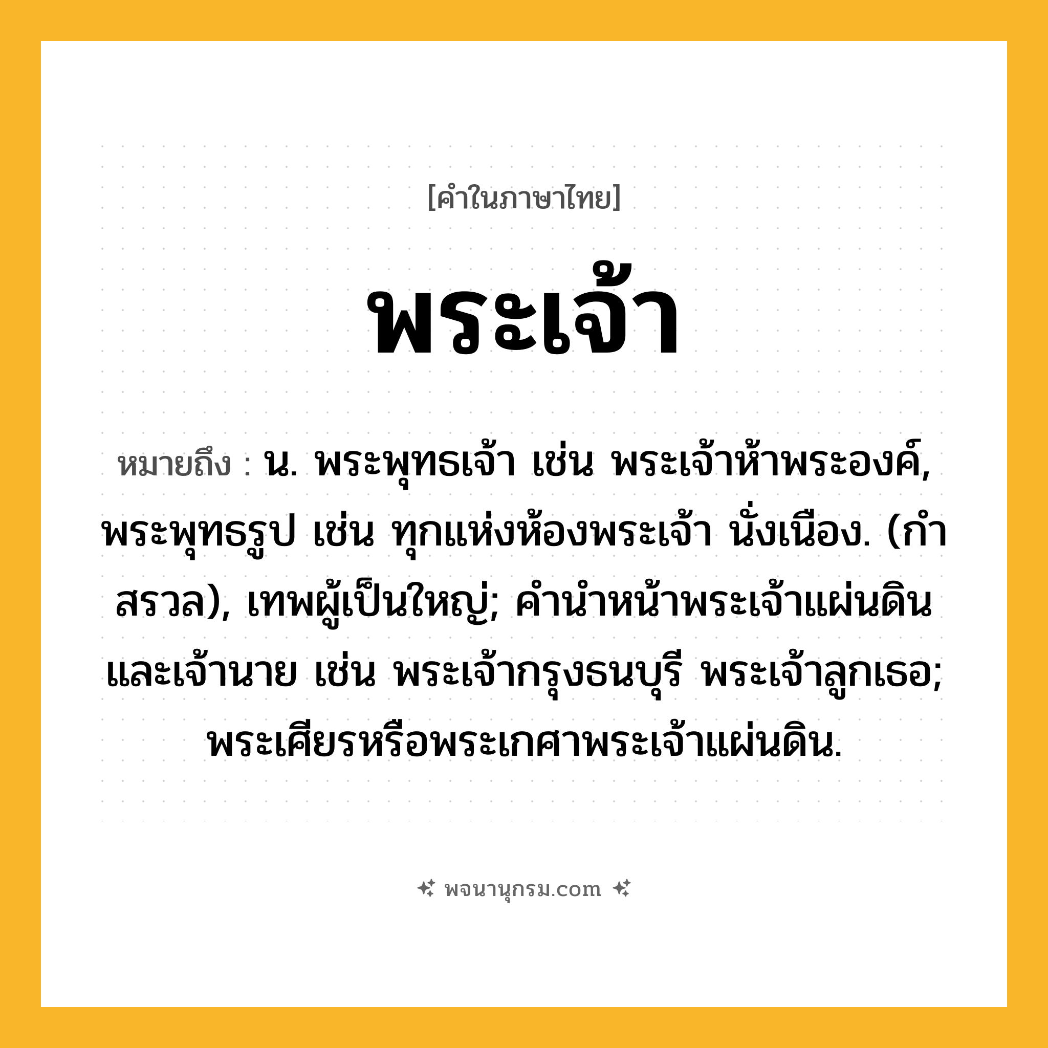 พระเจ้า ความหมาย หมายถึงอะไร?, คำในภาษาไทย พระเจ้า หมายถึง น. พระพุทธเจ้า เช่น พระเจ้าห้าพระองค์, พระพุทธรูป เช่น ทุกแห่งห้องพระเจ้า นั่งเนือง. (กําสรวล), เทพผู้เป็นใหญ่; คํานําหน้าพระเจ้าแผ่นดินและเจ้านาย เช่น พระเจ้ากรุงธนบุรี พระเจ้าลูกเธอ; พระเศียรหรือพระเกศาพระเจ้าแผ่นดิน.