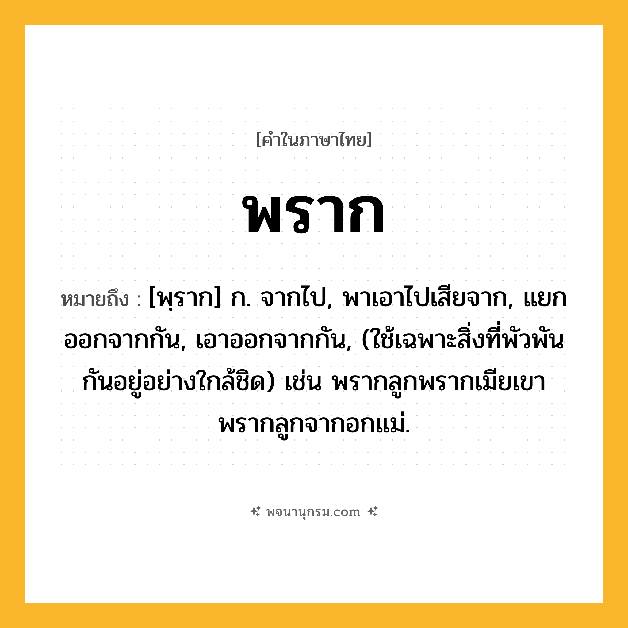 พราก ความหมาย หมายถึงอะไร?, คำในภาษาไทย พราก หมายถึง [พฺราก] ก. จากไป, พาเอาไปเสียจาก, แยกออกจากกัน, เอาออกจากกัน, (ใช้เฉพาะสิ่งที่พัวพันกันอยู่อย่างใกล้ชิด) เช่น พรากลูกพรากเมียเขา พรากลูกจากอกแม่.