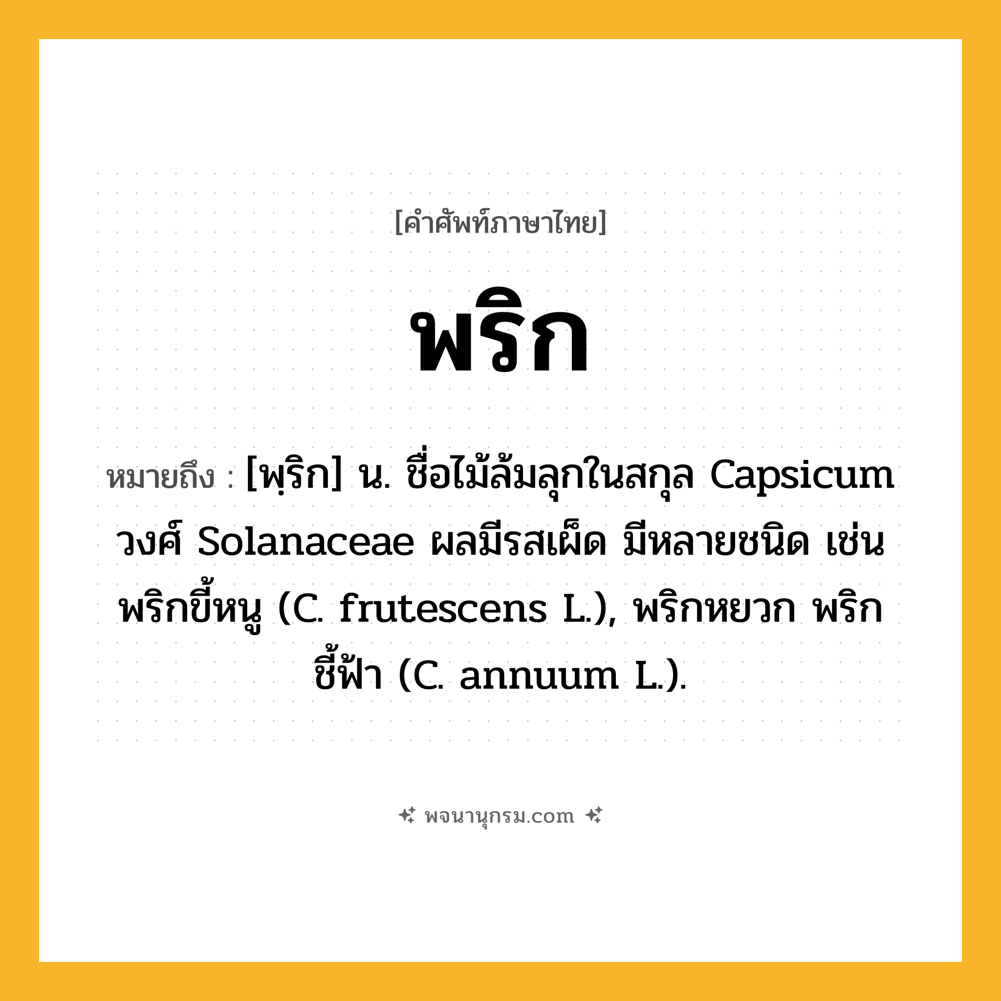 พริก ความหมาย หมายถึงอะไร?, คำในภาษาไทย พริก หมายถึง [พฺริก] น. ชื่อไม้ล้มลุกในสกุล Capsicum วงศ์ Solanaceae ผลมีรสเผ็ด มีหลายชนิด เช่น พริกขี้หนู (C. frutescens L.), พริกหยวก พริกชี้ฟ้า (C. annuum L.).