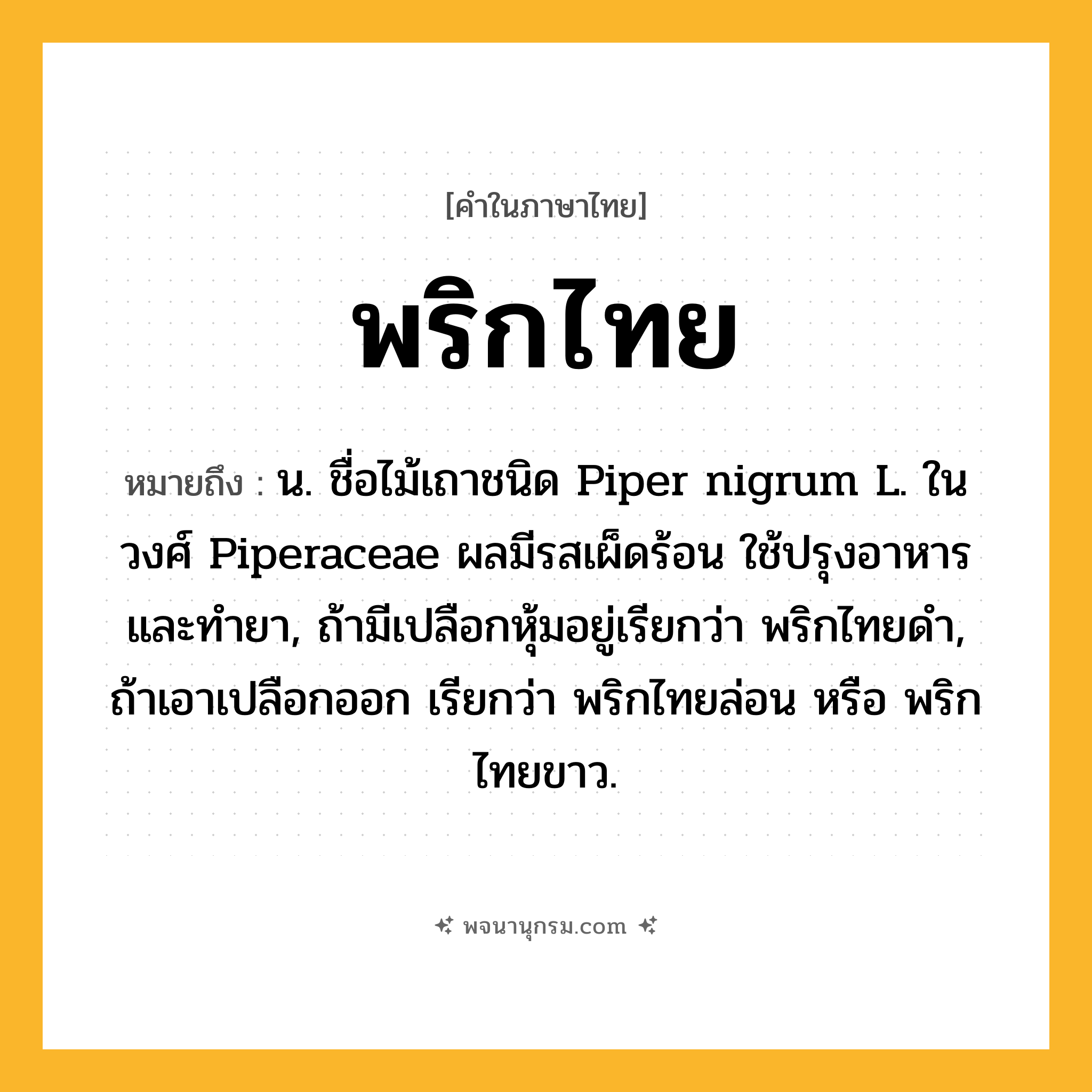 พริกไทย ความหมาย หมายถึงอะไร?, คำในภาษาไทย พริกไทย หมายถึง น. ชื่อไม้เถาชนิด Piper nigrum L. ในวงศ์ Piperaceae ผลมีรสเผ็ดร้อน ใช้ปรุงอาหาร และทํายา, ถ้ามีเปลือกหุ้มอยู่เรียกว่า พริกไทยดํา, ถ้าเอาเปลือกออก เรียกว่า พริกไทยล่อน หรือ พริกไทยขาว.