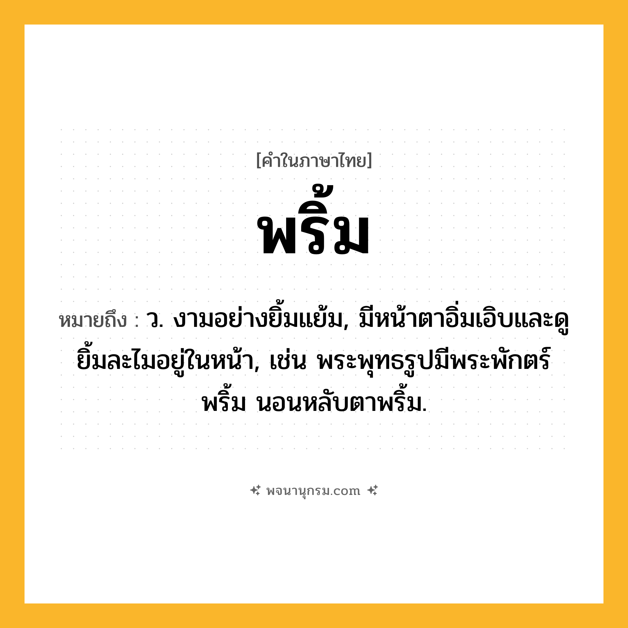 พริ้ม ความหมาย หมายถึงอะไร?, คำในภาษาไทย พริ้ม หมายถึง ว. งามอย่างยิ้มแย้ม, มีหน้าตาอิ่มเอิบและดูยิ้มละไมอยู่ในหน้า, เช่น พระพุทธรูปมีพระพักตร์พริ้ม นอนหลับตาพริ้ม.