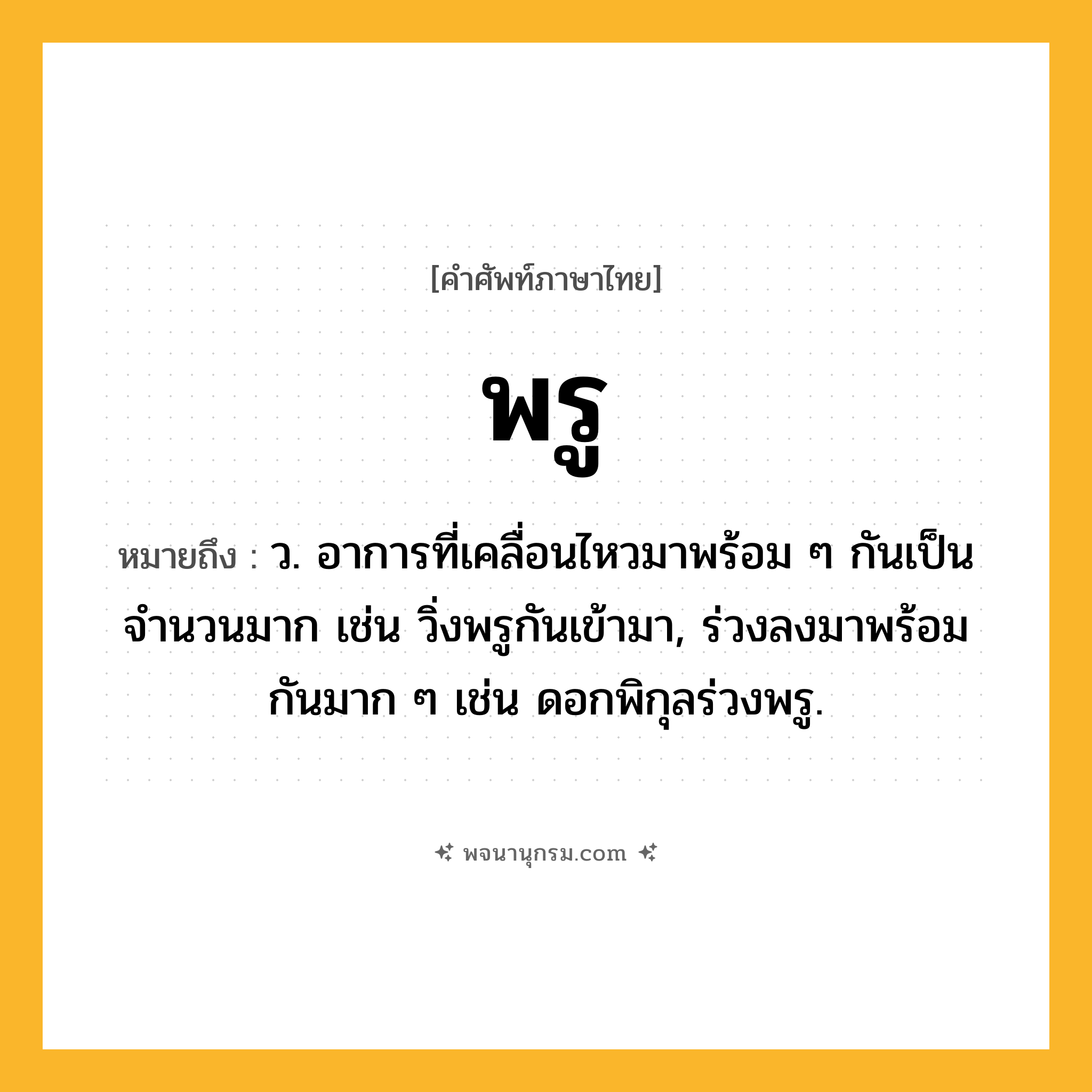 พรู ความหมาย หมายถึงอะไร?, คำในภาษาไทย พรู หมายถึง ว. อาการที่เคลื่อนไหวมาพร้อม ๆ กันเป็นจํานวนมาก เช่น วิ่งพรูกันเข้ามา, ร่วงลงมาพร้อมกันมาก ๆ เช่น ดอกพิกุลร่วงพรู.