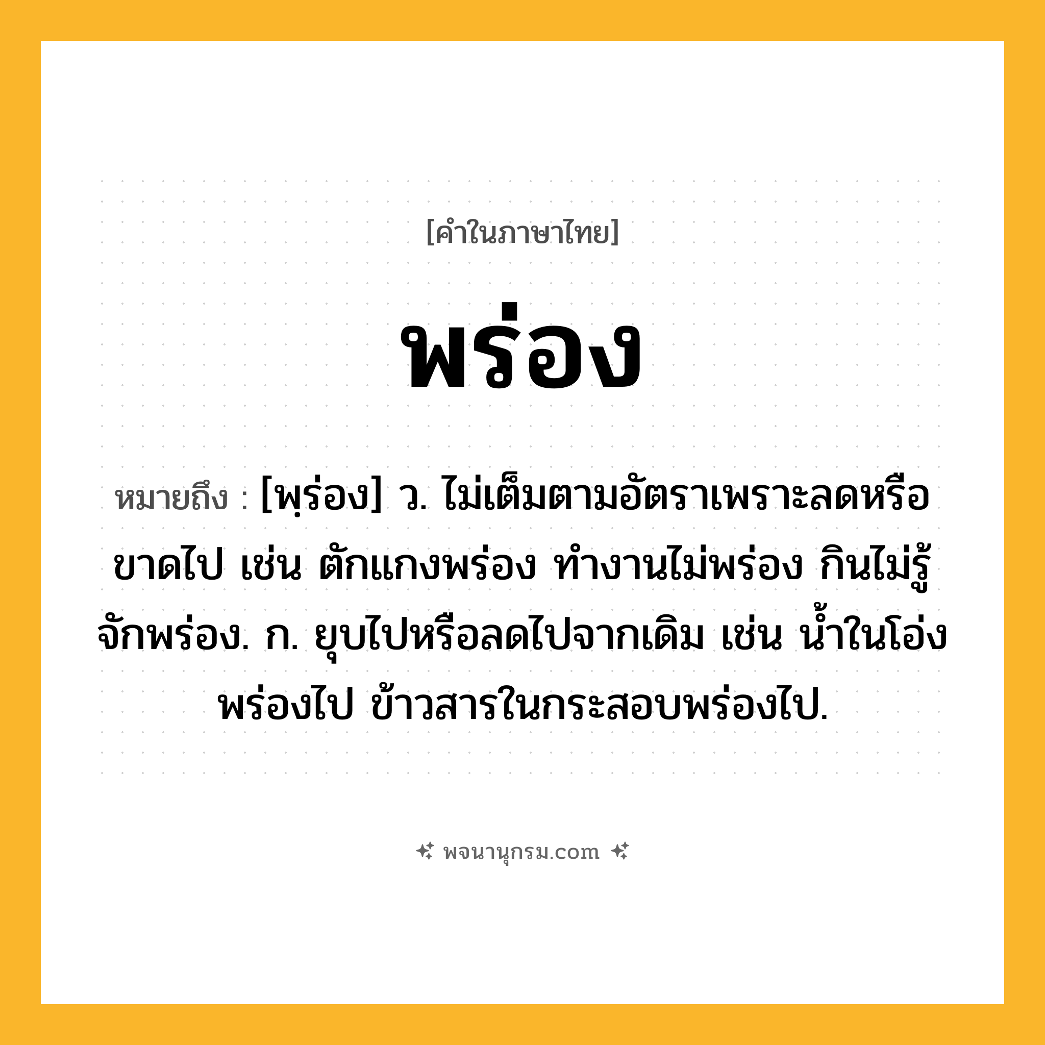 พร่อง ความหมาย หมายถึงอะไร?, คำในภาษาไทย พร่อง หมายถึง [พฺร่อง] ว. ไม่เต็มตามอัตราเพราะลดหรือขาดไป เช่น ตักแกงพร่อง ทำงานไม่พร่อง กินไม่รู้จักพร่อง. ก. ยุบไปหรือลดไปจากเดิม เช่น น้ำในโอ่งพร่องไป ข้าวสารในกระสอบพร่องไป.