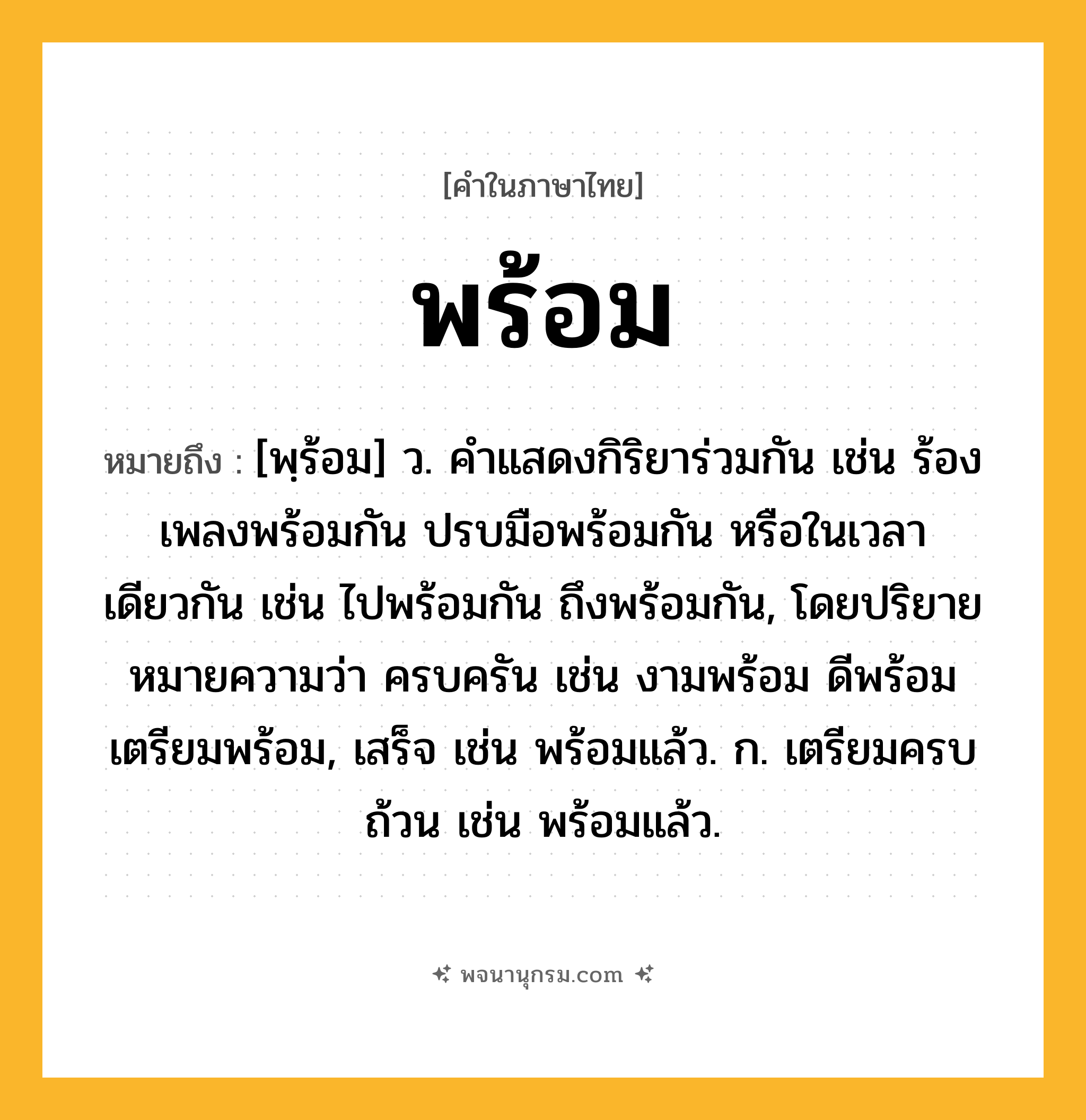 พร้อม ความหมาย หมายถึงอะไร?, คำในภาษาไทย พร้อม หมายถึง [พฺร้อม] ว. คําแสดงกิริยาร่วมกัน เช่น ร้องเพลงพร้อมกัน ปรบมือพร้อมกัน หรือในเวลาเดียวกัน เช่น ไปพร้อมกัน ถึงพร้อมกัน, โดยปริยายหมายความว่า ครบครัน เช่น งามพร้อม ดีพร้อม เตรียมพร้อม, เสร็จ เช่น พร้อมแล้ว. ก. เตรียมครบถ้วน เช่น พร้อมแล้ว.