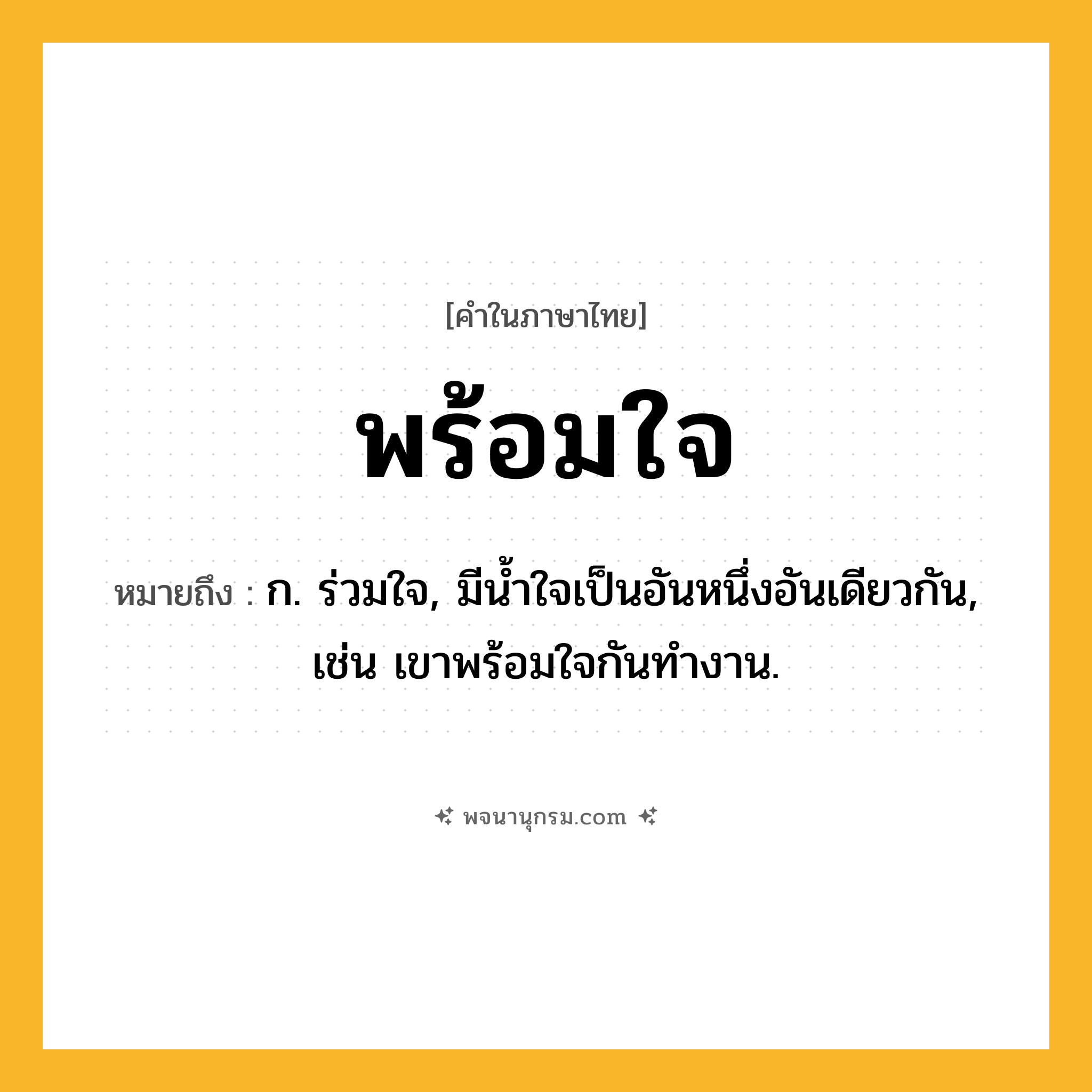 พร้อมใจ ความหมาย หมายถึงอะไร?, คำในภาษาไทย พร้อมใจ หมายถึง ก. ร่วมใจ, มีน้ำใจเป็นอันหนึ่งอันเดียวกัน, เช่น เขาพร้อมใจกันทำงาน.