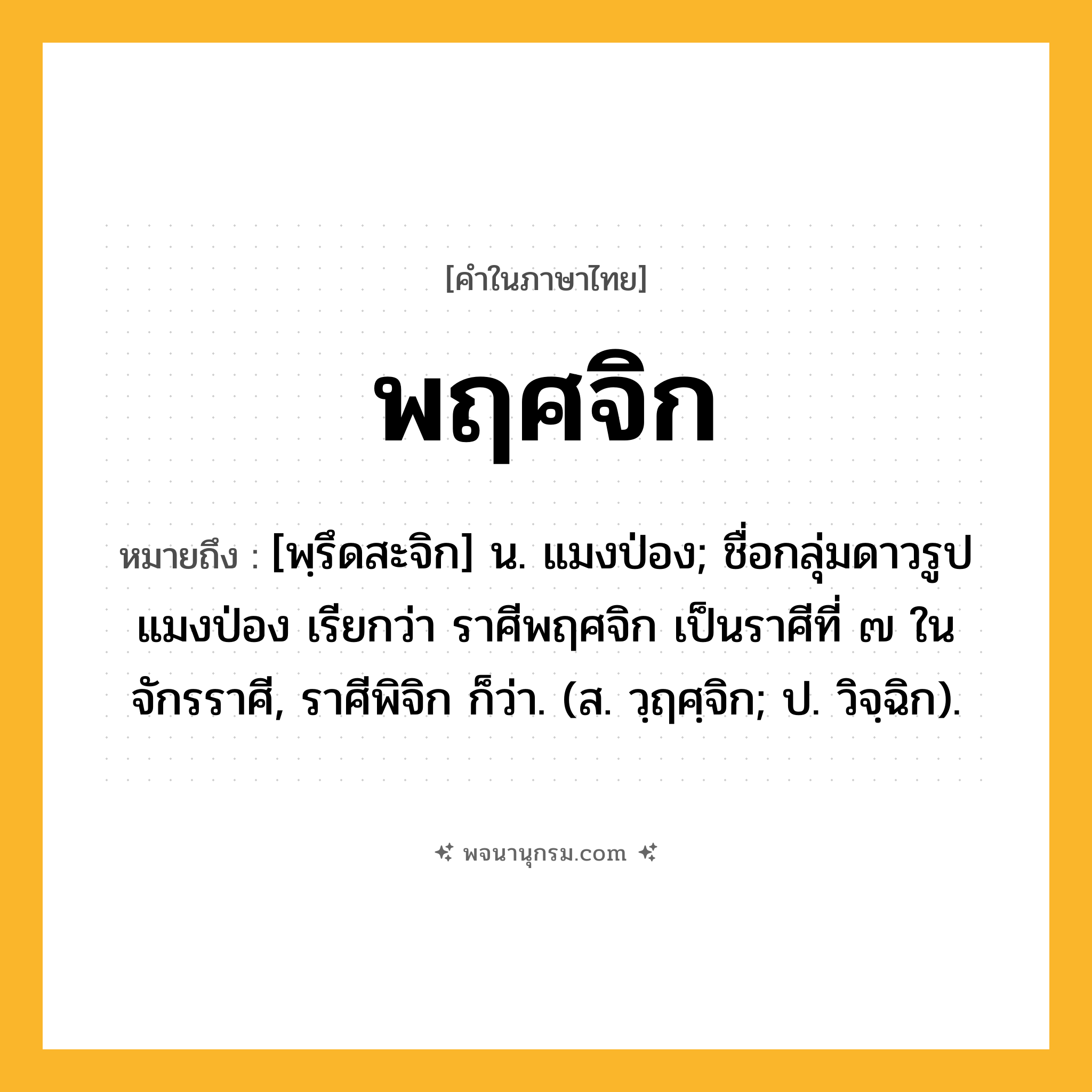 พฤศจิก ความหมาย หมายถึงอะไร?, คำในภาษาไทย พฤศจิก หมายถึง [พฺรึดสะจิก] น. แมงป่อง; ชื่อกลุ่มดาวรูปแมงป่อง เรียกว่า ราศีพฤศจิก เป็นราศีที่ ๗ ในจักรราศี, ราศีพิจิก ก็ว่า. (ส. วฺฤศฺจิก; ป. วิจฺฉิก).
