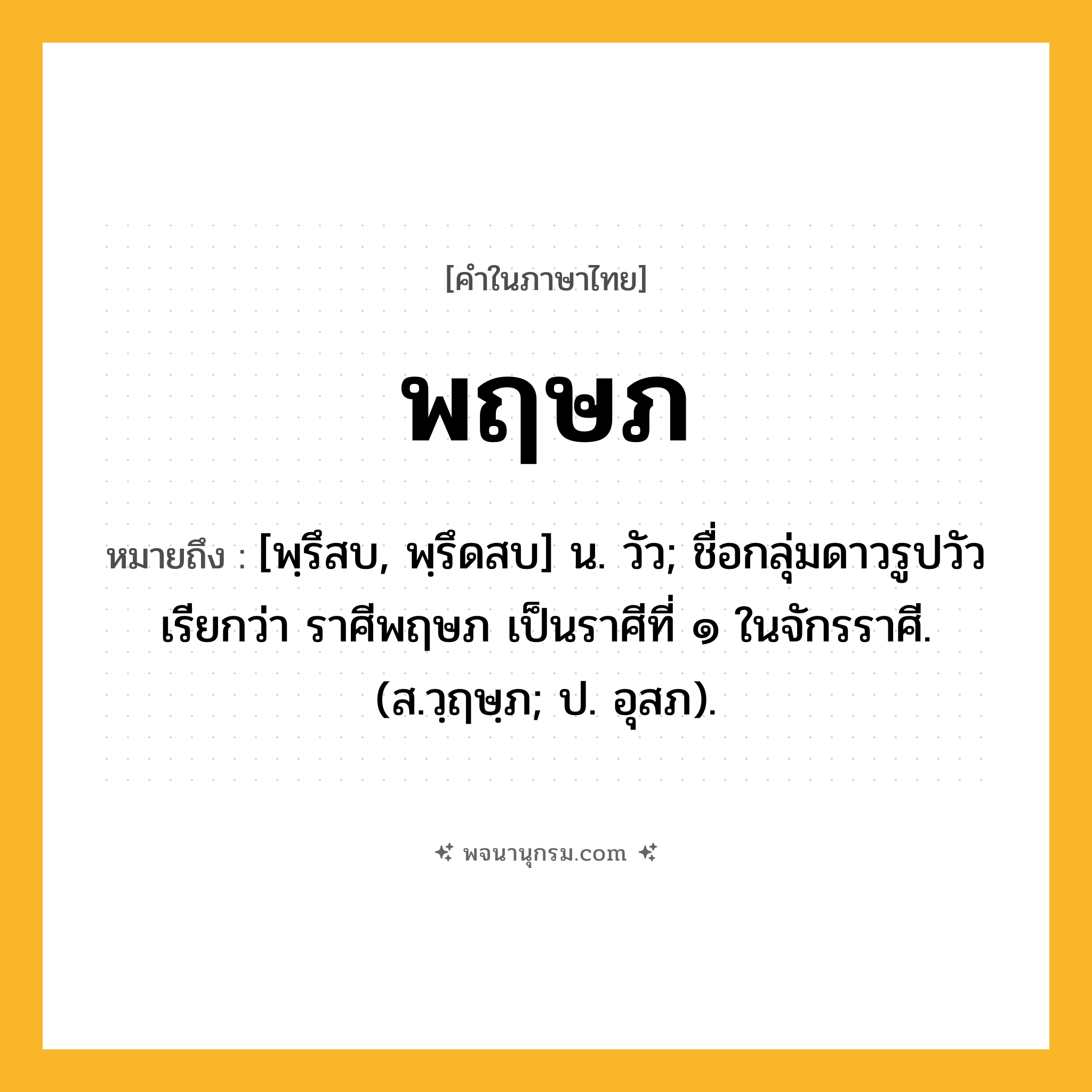 พฤษภ ความหมาย หมายถึงอะไร?, คำในภาษาไทย พฤษภ หมายถึง [พฺรึสบ, พฺรึดสบ] น. วัว; ชื่อกลุ่มดาวรูปวัวเรียกว่า ราศีพฤษภ เป็นราศีที่ ๑ ในจักรราศี. (ส.วฺฤษฺภ; ป. อุสภ).