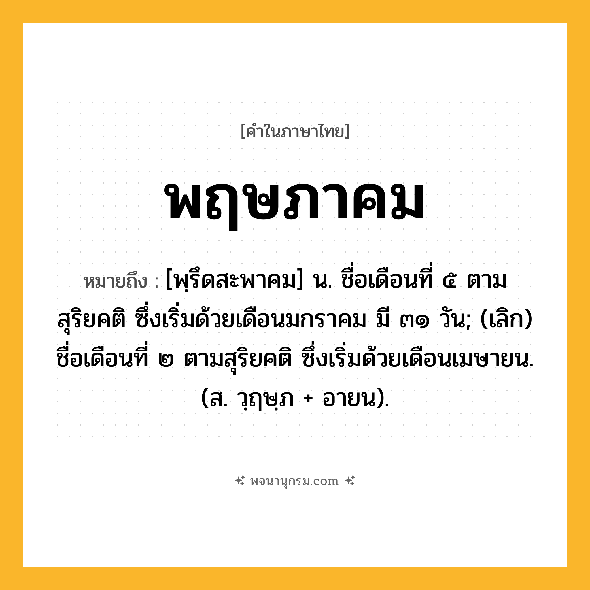 พฤษภาคม ความหมาย หมายถึงอะไร?, คำในภาษาไทย พฤษภาคม หมายถึง [พฺรึดสะพาคม] น. ชื่อเดือนที่ ๕ ตามสุริยคติ ซึ่งเริ่มด้วยเดือนมกราคม มี ๓๑ วัน; (เลิก) ชื่อเดือนที่ ๒ ตามสุริยคติ ซึ่งเริ่มด้วยเดือนเมษายน. (ส. วฺฤษฺภ + อายน).