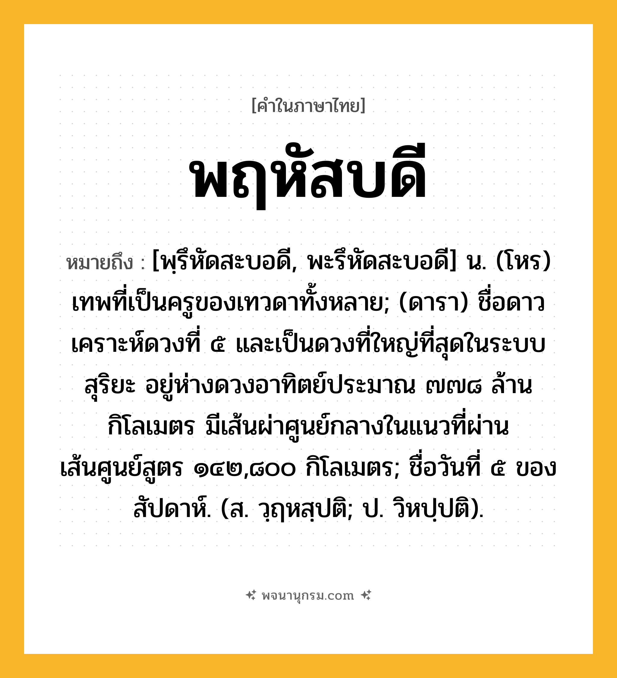 พฤหัสบดี ความหมาย หมายถึงอะไร?, คำในภาษาไทย พฤหัสบดี หมายถึง [พฺรึหัดสะบอดี, พะรึหัดสะบอดี] น. (โหร) เทพที่เป็นครูของเทวดาทั้งหลาย; (ดารา) ชื่อดาวเคราะห์ดวงที่ ๕ และเป็นดวงที่ใหญ่ที่สุดในระบบสุริยะ อยู่ห่างดวงอาทิตย์ประมาณ ๗๗๘ ล้านกิโลเมตร มีเส้นผ่าศูนย์กลางในแนวที่ผ่านเส้นศูนย์สูตร ๑๔๒,๘๐๐ กิโลเมตร; ชื่อวันที่ ๕ ของสัปดาห์. (ส. วฺฤหสฺปติ; ป. วิหปฺปติ).