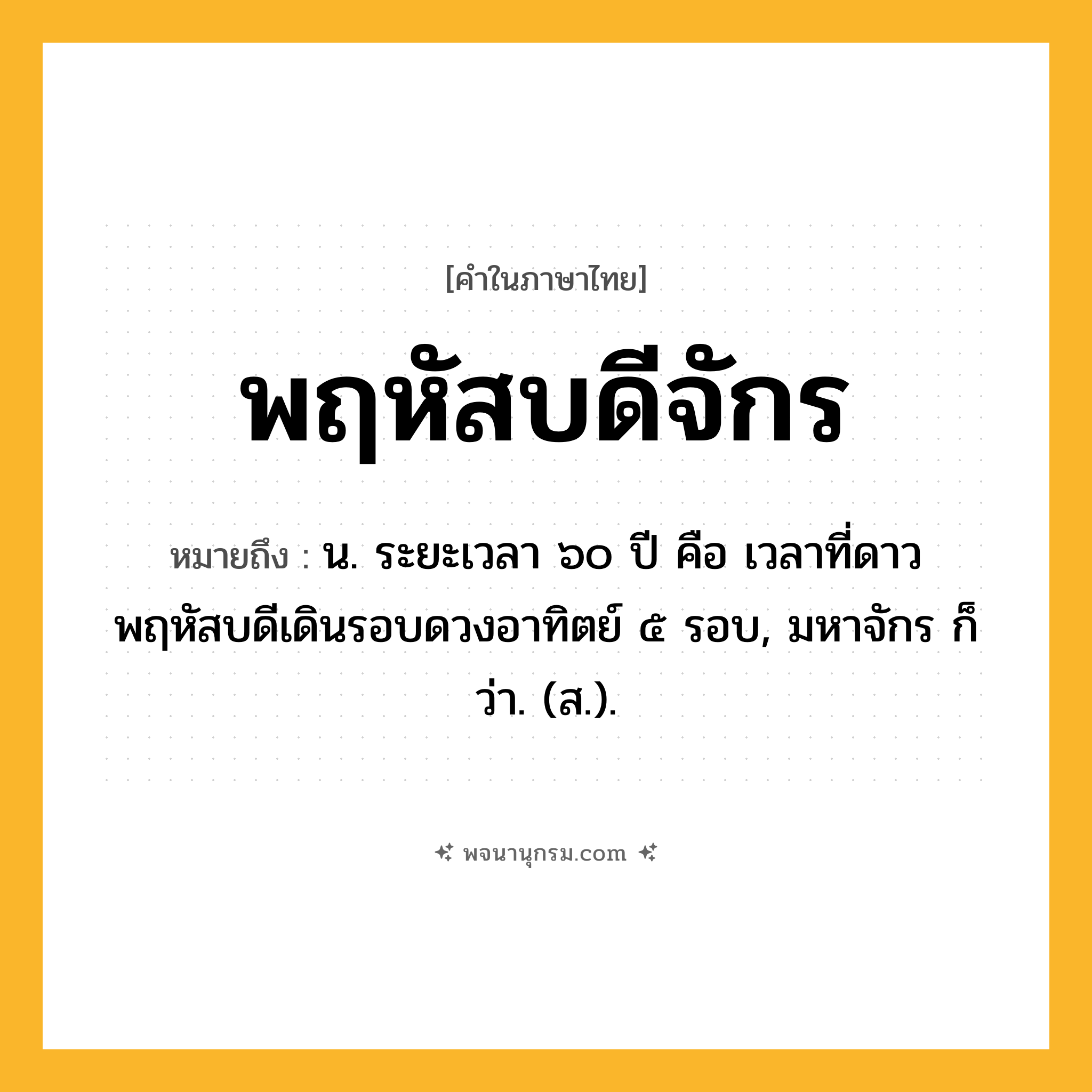 พฤหัสบดีจักร ความหมาย หมายถึงอะไร?, คำในภาษาไทย พฤหัสบดีจักร หมายถึง น. ระยะเวลา ๖๐ ปี คือ เวลาที่ดาวพฤหัสบดีเดินรอบดวงอาทิตย์ ๕ รอบ, มหาจักร ก็ว่า. (ส.).